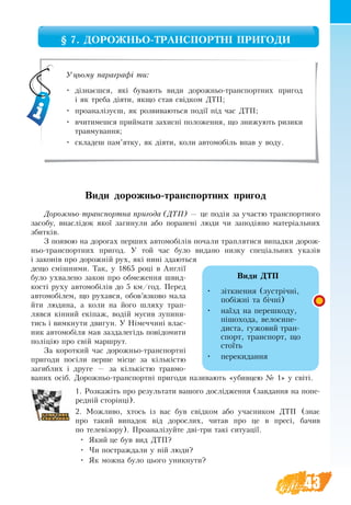 43
§ 7. ДОРОЖНЬО-ТРАНСПОРТНІ ПРИГОДИ
Ви­ди дорожньо-транспортних пригод
До­рож­ньо-транс­порт­на при­го­да (ДТП) — це подія за участю транс­порт­но­го
за­со­бу, внаслідок якої за­ги­ну­ли або по­ра­нені лю­ди чи за­подія­но ма­теріаль­них
збит­ків.
З появою на до­ро­гах перших ав­то­мобілів почали траплятися ви­пад­ки до­рож­
ньо-транс­порт­них при­го­д. У той час було видано низ­ку спеціаль­них указів
і за­конів про до­рожній рух, які нині здаються
дещо смішними. Так, у 1865 році в Англії
бу­ло ухвалено за­кон про об­ме­жен­ня швид­
кості ру­ху ав­то­мобілів до 5 км/год. Пе­ред
ав­то­мобілем, що ру­хався, обов’яз­ко­во ма­ла
йти лю­ди­на, а  коли на йо­го шля­ху трап­
ляв­ся кінний екіпаж, водій му­сив зу­пи­ни­
ти­сь і ви­мк­ну­ти дви­гун. У Німеч­чині влас­
ник ав­то­мобіля мав за­зда­легідь повідо­ми­ти
поліцію про свій мар­ш­рут.
За ко­рот­кий ча­с до­рож­ньо-транс­портні
при­го­ди посі­ли пер­ше місце за кількістю
за­гиб­лих і дру­ге — за кількістю трав­мо­
ва­них осіб. До­рож­ньо-транс­порт­ні при­го­ди на­зи­ва­ють «убив­цею № 1» у світі.
1. Розкажіть про результати вашого дослідження (завдання на попе-
редній сторінці).
2. Можливо, хтось із вас був свідком або учасником ДТП (знає
про такий випадок від дорослих, читав про це в пресі, бачив
по телевізору). Проаналізуйте дві­-три такі ситуації.
•	 Який це був вид ДТП?
•	 Чи постраждали у ній люди?
•	 Як можна було цього уникнути?
Уцьому параграфі ти:
•	 дізнаєшся, які бувають види дорожньо-транспортних пригод
і як треба діяти, якщо став свідком ДТП;
•	 проаналізуєш, як розвиваються події під час ДТП;
•	 вчитимешся приймати захисні положення, що знижують ризики
травмування;
•	 складеш пам’ятку, як діяти, коли автомобіль впав у воду.
Види ДТП
•	 зіткнення (зустрічні,
побіжні та бічні)
•	 наїзд на пе­ре­шко­ду,
пішо­хо­да, ве­ло­си­пе­
ди­с­та, гужовий тран-
спорт, транспорт, що
стоїть
•	 перекидання
 