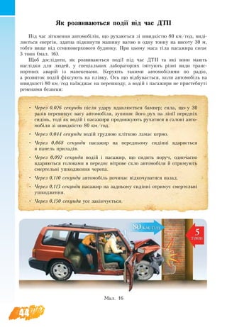 44
Як роз­ви­ва­ють­ся події під час ДТП
Під час зіткнен­ня ав­то­мобілів, що ру­ха­ють­ся зі швидкістю 80 км/год, виді-
ляється енергія, здатна підки­ну­ти ма­ши­ну ва­гою в од­ну тон­ну на ви­со­ту 30 м,
тоб­то ви­ще від се­ми­по­вер­хо­во­го бу­дин­ку. При цьо­му ма­са тіла па­са­жи­ра ся­га­є
5 тонн (мал. 16).
Щоб досліди­ти, як роз­ви­ва­ють­ся події під час ДТП та які вони мають
наслідки для лю­дей, у спеціаль­них ла­бо­ра­торіях іміту­ють різні ви­ди транс­
порт­них аварій із ма­не­ке­на­ми. Ке­ру­ють та­ки­ми ав­то­мобіля­ми по радіо,
а роз­ви­ток подій фіксу­ють на плівку. Ось що відбувається, коли ав­то­мобіль на
швид­кості 80 км/год наїжджає на пе­ре­шко­ду, а водій і па­са­жи­ри не при­стеб­нуті
ременями без­пе­ки:
Мал. 16
•	 Че­рез 0,026 секунди після уда­ру вдав­люється бам­пер; си­ла, що у 30
разів пе­ре­ви­щу­є ва­гу ав­то­мобіля, зу­пи­няє йо­го рух на лінії пе­редніх
сидінь, тоді як водій і па­са­жи­ри про­дов­жу­ють ру­ха­ти­ся в са­лоні ав­то­
мобіля зі швидкістю 80 км/год.
•	 Че­рез 0,044 секунди водій груд­ною кліткою ла­має кер­мо.
•	 Че­рез 0,068 секунди па­са­жир на пе­ред­нь­о­му сидінні вда­ряється
в па­нель при­ладів.
•	 Че­рез 0,092 секунди водій і па­са­жир, що си­дить по­руч, од­но­час­но
вда­ря­ють­ся го­ло­ва­ми в пе­реднє вітро­ве скло ав­то­мобіля й от­ри­му­ють
смер­тельні уш­ко­д­жен­ня че­ре­па.
•	 Че­рез 0,110 секунди ав­то­мобіль по­чи­нає відко­чу­ва­ти­ся на­зад.
•	 Че­рез 0,113 секунди па­са­жир на зад­нь­о­му сидінні от­ри­мує смер­тельні
уш­ко­джен­ня.
•	 Че­рез 0,150 секунди усе за­кінчується.
 