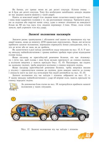 45
Як ба­чиш, усе три­ває мен­ш як дві де­ся­ті се­кун­ди. Кліпни очи­ма —
це й буде дві де­ся­ті секунди. То­му без не­обхідних за­побіжних за­хо­дів лю­ди­на
не ­має жод­них шансів ви­жи­ти у такій аварії.
Навіть за не­ве­ликої аварії тіло лю­ди­ни мо­же скла­с­ти­ся навпіл про­ти її волі,
і во­на мо­же вда­ри­ти­ся го­ло­вою у те, що розташоване по­пе­ре­ду. Три­ма­ти­ся ру­ка­
ми за сидіння або по­ручні не­має сен­су, ад­же в мо­мент зіткнен­ня на швид­кості
більш як 80 км/год ма­са тіла лю­ди­ни пе­ре­ви­щує 5 тонн. Отже, си­ли м’язів
замало, щоб ут­ри­ма­ти тіло від уда­ру.
Захис­ні по­ло­жен­ня па­са­жи­рів
Зни­зи­ти ри­зик трав­му­ван­ня і збільши­ти свої шан­си на ви­жи­ван­ня під час
аварії мож­на, як­що до мо­мен­ту ДТП пра­виль­но згру­пу­ва­ти­сь. Лю­ди, які встиг­ли
прий­ня­ти за­хис­не по­ло­жен­ня, пе­ре­важ­но от­ри­му­ють менші уш­ко­д­жен­ня, ніж ті,
хто не встиг або не знав, як це зро­би­ти.
Як захиститися в разі наїзду автомобіля ззаду показано на мал. 17, б. У цьо­
му ви­пад­ку най­не­без­печнішою є трав­ма ший­них хребців че­рез різке відки­дан­ня
го­ло­ви на­зад.
Як­що па­са­жир не при­стеб­ну­тий ременями без­пе­ки, він має зіско­вз­ну­
ти і сісти так, щоб го­ло­ва і шия були щільно при­тис­ну­ті до спин­ки сидіння,
а колінами впер­ти­сь у па­нель при­ладів (мал. 17, б). Па­са­жи­рам, що си­дять
на зад­нь­о­му сидінні, треба впертися коліна­ми у спин­ки пе­редніх сидінь.
Як­що па­са­жир при­стеб­ну­тий ременями без­пе­ки, треба впер­ти­ся но­га­ми
у  підло­гу і при­тис­ну­ти­ся спи­ною до сидіння, ру­ки швид­ко за­ве­с­ти за го­ло­ву
і зімкну­ти кисті на шиї під по­ти­ли­цею (як водій ав­то­мобіля на мал. 17, б).
Захисні положення під час наїздів і зіткнень зображені на мал. 17, а.
У цьому випадку найнебезпечнішим є удар об вітрове скло, панель приладів чи
спинку передніх сидінь.
За допомогою блок-схеми на мал. 18 потренуйтеся приймати захисні
положення у таких ситуаціях.
Мал. 17. Захисні положення під час наїздів і зіткнень
ба
 