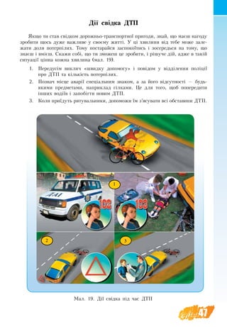 47
Дії свідка ДТП
Якщо ти став свідком дорожньо-транспортної пригоди, знай, що маєш нагоду
зробити щось дуже важливе у своєму житті. У ці хвилини від тебе може зале-
жати доля потерпілих. Тому постарайся заспокоїтись і зосередься на тому, що
знаєш і вмієш. Скажи собі, що ти зможеш це зробити, і рішуче дій, адже в такій
ситуації цінна кожна хвилина (мал. 19).
1.	 Передусім вик­ли­ч «швид­ку до­по­мо­гу» і повідо­м у відділен­ня поліції
про ДТП та кількість по­терпілих.
2.	 По­зна­ч місце аварії спеціальним знаком, а за його відсутності — будь-
якими предметами, наприклад гілками. Це для того, щоб попередити
інших водіїв і запобігти новим ДТП.
3.	 Ко­ли приїдуть ря­ту­валь­ни­ки, до­по­можи їм з’ясу­ва­ти всі об­ста­ви­ни ДТП.
1
2 3
Мал. 19. Дії свідка під час ДТП
 