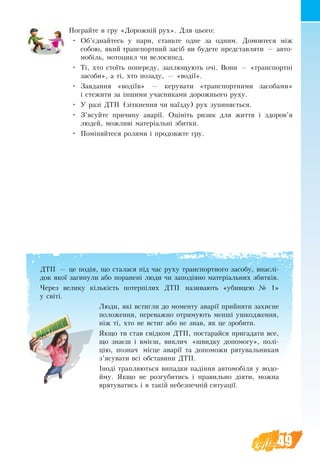 49
ДТП — це подія, що ста­ла­ся під час ру­ху транс­порт­но­го за­со­бу, внаслі-
док якої за­ги­ну­ли або по­ра­нені лю­ди чи за­подія­но ма­теріаль­них збит­ків.
Через велику кількість потерпілих ДТП на­зи­ва­ють «убив­цею № 1»
у світі.
Лю­ди, які встиг­ли до мо­мен­ту аварії прий­ня­ти за­хис­не
по­ло­жен­ня, пе­ре­важ­но от­ри­му­ють менші уш­ко­д­жен­ня,
ніж ті, хто не встиг або не знав, як це зро­би­ти.
Якщо ти став свідком ДТП, постарайся пригадати все,
що знаєш і вмієш, виклич «швидку допомогу», полі-
цію, познач місце аварії та допоможи рятувальникам
з’ясувати всі обставини ДТП.
Іноді трапляються випадки падіння автомобіля у водо-
йму. Якщо не розгубитись і правильно діяти, можна
врятуватись і в такій небезпечній ситуації.
Пограйте в гру «Дорожній рух». Для цього:
•	 Об’єднайтесь у пари, станьте одне за одним. Домовтеся між
собою, який транспортний засіб ви будете представляти — авто-
мобіль, мотоцикл чи велосипед.
•	 Ті, хто стоїть попереду, заплющують очі. Вони — «транспортні
засоби», а ті, хто позаду, — «водії».
•	 Завдання «водіїв» — керувати «транспортними засобами»
і стежити за іншими учасниками дорожнього руху.
•	 У разі ДТП (зіткнення чи наїзду) рух зупиняється.
•	 З’ясуйте причину аварії. Оцініть ризик для життя і здоров’я
людей, можливі матеріальні збитки.
•	 Поміняйтеся ролями і продовжте гру.
 