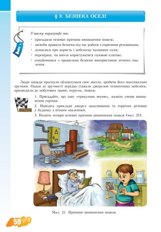 50
§ 8. БЕЗПЕКА ОСЕЛІ
Люди завжди прагнули облаштувати своє житло, зробити його максимально
зручним. Однак ці зручності нерідко ставали джерелом техногенних небезпек,
призводили до побутових травм, отруєнь, пожеж.
1. Пригадайте, що таке «трикутник вогню», назвіть умови виник­
нення горіння.
2. Наведіть приклади джерел запалювання та горючих речовин
у будинку з пічним опаленням.
3. Назвіть чотири основні причини виникнення пожеж (мал. 21).
Уцьому параграфі ти:
•	 пригадаєш основні причини виникнення пожеж;
•	 засвоїш правила безпеки під час роботи з горючими речовинами;
•	 дізнаєшся про користь і небезпеку паливних газів;
•	 перевіриш, чи вмієш користуватися газовою плитою;
•	 ознайомишся з правилами безпеки використання пічного опа-
лення.
Мал. 21. Причини виникнення пожеж
 