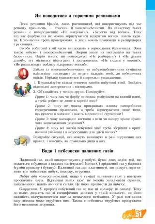 51
Як поводитися з го­рю­чи­ми ре­чо­ви­на­ми
Де­які ре­чо­ви­ни (фар­би, лаки, роз­чин­ни­ки), які ви­ко­ри­с­то­ву­ють під час
ре­мон­ту приміщень, — ток­сич­ні й по­же­жо­не­без­печ­ні. На ети­кет­ках та­ких
ре­чо­вин є по­пе­ре­д­ження: «Не нагріва­ти!», «Бе­рег­ти від во­гню». То­му
під час фар­бу­ва­ння не мож­на ко­ри­с­ту­ва­ти­ся відкри­тим во­гнем, навіть кури­
ти. Приміщен­ня треба провітрю­ва­ти, а лю­ди мають працювати в респіра­торах
і ру­ка­вицях.
За­со­би по­бу­то­вої хімії ча­с­то випускають в аерозольних балончиках. Во­ни
та­кож ви­бу­хо- і по­же­жо­не­без­печ­ні. Звер­ни ува­гу на інструкцію на та­ких
ба­лон­чи­ках. Окрім тек­с­ту, що по­пе­ре­д­жує: «Не роз­би­ра­ти!» і «Не да­вати
дітям!», тут містять­ся пікто­г­ра­ми і за­сте­ре­жен­ня: «Не ки­да­ти у во­гонь!»,
«Не роз­пи­лю­ва­ти по­бли­зу відкри­то­го во­гню!».
Забави із по­же­жо­не­без­печ­ни­ми чи ви­бу­хо­не­без­печ­ни­ми суміша­ми
най­частіше при­зво­дять до втра­ти пальців, очей, до не­без­печ­них
опіків. Нерідко трап­ля­ють­ся й смер­тельні уш­ко­д­жен­ня.
1. Проаналізуйте кілька етикеток засобів побутової хімії. Знайдіть
відповідні застереження і піктограми.
2. Об’єднайтесь у чотири групи. Поміркуйте:
Група 1: чому лак чи фар­бу не мож­на розігрівати на газовій плиті,
а треба робити це лише в га­рячій воді?
Група 2: чому не можна прикрашати ялинку саморобними
елек­трич­­ними гірлян­дами, а треба ко­ри­с­ту­ва­ти­ся ли­ше ти­ми,
що куп­лені в ма­га­зині і ма­ють відповідний сер­тифікат?
Група 3: чому ма­с­ка­радні ко­с­тю­ми з ва­ти чи па­пе­ру кра­ще просо­
чи­ти во­гне­за­хи­сним роз­чи­ном?
Група 4: чо­му всі за­со­би по­бу­то­вої хімії треба зберіга­ти в оригі-
нальній упа­ковці і в не­до­ступ­них для дітей місцях?
Розіграйте ситуації, які можуть виникнути в разі порушення цих
правил, і поясніть, як правильно діяти в них.
Види і небезпеки паливних газів
Па­лив­ний газ, який ви­ко­ри­с­то­вують у по­буті, бу­ває двох видів: той, що
по­дається в бу­дин­ки з га­зо­вих магістра­лей (ме­тан), і зрідже­ний газ у ба­ло­нах
(суміш про­па­ну і бу­та­ну). Па­лив­ний газ має вла­с­ти­вості, що мо­жуть спри­чи­
ни­ти три не­без­пе­ки: ви­бух, по­же­жу, от­руєння.
Ви­бух або по­же­жа мо­жливі, як­що у суміші па­лив­но­го га­зу з повітрям
про­ско­чить іскра. Відчув­ши за­пах га­зу, не можна запалювати сірники,
запальнички, навіть вмикати світло. Це може призвести до вибуху.
От­руєння. У при­роді по­бу­то­вий газ не має ні ко­ль­о­ру, ні за­па­ху. То­му
до нього до­да­ють газ зі спе­цифічним за­па­хом у такій кількості, що йо­го
на­явність відчу­ва­ти­меться вже за не­знач­но­го ви­тікання. У разі ви­тікання
га­зу лю­ди­на мо­же от­руїти­ся ним. Та­кож є не­без­пе­ка от­руїти­ся про­дук­та­ми
йо­го не­по­вно­го зго­рян­ня.
 