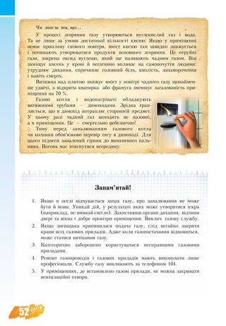52
За­пам’ятай!
1.	 Як­що в оселі відчу­вається за­пах га­зу, про за­па­люван­ня не мо­же
бу­ти й мо­ви. Уни­кай дій, у результаті яких може ут­во­ритися іскра
(наприклад, не вмикай світло). Захистивши органи дихання, відчини
двері та вікна і добре провітри приміщення. Виклич газову службу.
2.	 Як­що зне­наць­ка при­пи­ни­ла­ся по­да­ча га­зу, слід не­гай­но за­кри­ти
кра­ни всіх га­зо­вих при­ладів. Адже коли газопостачання відновиться,
може статися витікання газу.
3.	 Ка­те­го­рич­но за­бо­ро­нено ко­ри­с­ту­ва­ти­ся не­справ­ни­ми га­зо­ви­ми
при­ла­да­ми.
4.	 Ре­монт га­зо­про­водів і га­зо­вих при­ладів мають ви­ко­ну­ва­ти ли­ше
про­фесіона­ли. Служ­бу га­зу вик­ли­ка­ють за те­ле­фо­ном 104.
5.	 У приміщен­нях, де вста­нов­ле­но га­зові при­ла­ди, не можна за­кри­ва­ти
вен­ти­ляційні от­во­ри.
×è çíàºø òè, ùî...
У процесі згоряння газу утворюються вуг­ле­кис­лий га­з і во­да.
Та це лише за умови достатньої кількості кисню. Як­що у приміщенні
немає при­пливу свіжо­го повітря, вміст кис­ню там швид­ко зни­жується
і починають утворюватися продукти неповного згоряння. Це отруйні
гази, зо­к­ре­ма ок­си­д вуг­ле­цю, який ще називають чад­ним газом. Він
заміщує кисень у крові й не­га­тив­но впли­ває на само­по­чут­тя людини:
ут­руд­нює ди­хан­ня, спричиняє го­ло­вний біль, кволість, за­па­мо­ро­чен­ня
і навіть смерть.
Ви­тяж­ка над плитою знижує вміст у повітрі чадного газу що­най­мен­
ше удвічі, а відкри­та ква­тир­ка або фра­му­га змен­шує за­га­зо­ваність при-
міщення на 70 %.
Газові котли і водонагрівачі обладнують
витяжними трубами — димоходами. Зрідка трап­
ляється, що в ди­мохід по­трапляє сто­ронній пред­мет.
У цьому разі чад­ний газ ви­хо­дить не на­зовні,
а в приміщен­ня. Це — смер­тель­но не­без­печ­но!
То­му пе­ред за­па­лю­ван­ням га­зо­во­го кот­ла
чи ко­лон­ки обов’яз­ко­во пе­ревір тя­гу в ди­мо­ході. Для
цьо­го підне­си за­па­ле­ний сірник до ви­мк­не­но­го паль­
ни­ка. Во­гонь має втяг­ну­ти­ся все­ре­ди­ну.
 