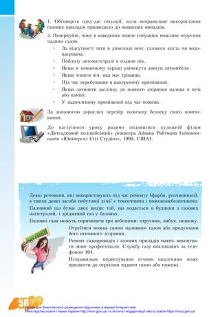 56
1. Обговоріть одну-дві ситуації, коли неправильне використання
газових приладів призводило до нещасних випадків.
2. Поміркуйте, чому в на­веде­них нижче си­ту­аціях мо­жливе от­руєння
чад­ним га­зом.
•	 За відсут­ності тя­ги в ди­мо­ході печі, га­зо­во­го кот­ла чи во­до­
нагріва­ча.
•	 По­бли­зу ав­то­магістралі в го­ди­ни пік.
•	 Як­що в за­чи­не­но­му га­ражі увімкну­ти дви­гун ав­то­мобіля.
•	 Як­що то­пи­ти піч, яка має тріщи­ни.
•	 Під час пе­ре­бу­вання в на­ку­ре­но­му приміщенні.
•	 Як­що зачини­ти заслінку до по­вно­го зго­рян­ня па­ли­ва в печі
або каміні.
•	 У за­дим­леному приміщен­ні під час по­жежі.
За допомогою дорослих перевір пожежну безпеку свого помеш-
кання.
До наступного уроку ра­ди­мо по­ди­ви­ти­ся ху­дожній фільм
«Дитсадковий поліцейсь­кий» ре­жи­се­ра Айвана Райт­мана (кіно­ком­
панія «Юнівер­сал Сіті Студіоз», 1990, США).
Деякі речовини, які використовують під час ремонту (фарби, розчинники),
а також деякі засоби побутової хімії є токсичними і пожежонебезпечними.
Па­лив­ний газ бу­ває двох видів: той, що по­дається в бу­дин­ки з га­зо­вих
магістра­лей, і зрідже­ний газ у ба­ло­нах.
Паливні гази можуть спричинити три небезпеки: отруєння, вибух, пожежу.
Отруїтися можна самим паливним газом або продуктами
його непов­ного згоряння.
Ре­монт га­зо­про­водів і га­зо­вих при­ладів мають ви­ко­ну­ва­
ти ли­ше про­фесіона­ли. Служ­бу га­зу вик­ли­ка­ють за те­ле­-
фо­ном 104.
Неправильне користування пічним опаленням може
призвести до отруєння чадним газом або пожежі.
Право для безоплатного розміщення підручника в мережі Інтернет має
Міністерство освіти і науки України http://mon.gov.ua/ та Інститут модернізації змісту освіти https://imzo.gov.ua
 