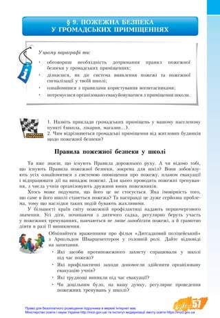 57
§ 9. ПОЖЕЖНА БЕЗПЕКА ­
У ГРОМАДСЬКИХ ПРИМІЩЕННЯХ
1. Назвіть приклади громадських приміщень у вашому населеному
пункті (школа, лікарня, магазин...).
2. Чим відрізняються громадські приміщення від житлових будинків
щодо пожежної безпеки?
Правила пожежної безпеки у школі
Ти вже знаєш, що існу­ють Пра­ви­ла до­рож­нь­о­го ру­ху. А чи відо­мо тобі,
що існу­ють Пра­ви­ла по­жеж­ної без­пе­ки, зо­к­ре­ма для шкіл? Вони­ зо­бов’язу­­
ють усіх оз­най­о­ми­ти­ся з системою оповіщен­ня про по­же­жу, пла­ном ева­ку­ації
і відпра­цю­ва­ти дії на ви­па­док по­жежі. Для цьо­го про­во­дять­по­жежні тре­ну­ван­
ня, з чис­ла учнів ор­ганізо­ву­ють дру­жи­ни юних по­жеж­ників.
Хтось може поду­ма­ти, що його це не стосується. Яка імовірність то­го,
що са­ме в йо­го школі ста­неть­ся по­же­жа? Та на­справді це ду­же серйоз­на про­бле­
ма, тому що наслідки таких подій бувають жахливими.
У більшості країн світу по­жежній профілак­тиці на­дають пер­шо­чер­го­вого
зна­чен­ня. Усі діти, по­чи­на­ю­чи з ди­тя­чо­го сад­ка, ре­гу­ляр­но беруть участь
у по­жежних тре­ну­ван­нях, на­вча­ють­ся не ли­ше за­побіга­ти по­жежі, а й гра­мот­но
діяти в разі її ви­ник­нен­ня.
Обміняйтеся враженнями про фільм «Дитсадковий поліцейсь­кий»
з Ар­ноль­дом Швар­це­не­гге­ром у го­ловній ролі. Дайте відповіді
на запитання.
•	 Які засоби протипожежного захисту спрацювали у школі
під час пожежі?
•	 Які профілактичні заходи допомогли здійснити організовану
евакуацію учнів?
•	 Які труднощі виникли під час евакуації?
•	 Чи доцільним було, на вашу думку, регулярне проведення
пожежних тренувань у школі?
Уцьому параграфі ти:
•	 обговориш необхідність дотримання правил пожежної
безпеки у громадських приміщеннях;
•	 дізнаєшся, як діє система виявлення пожежі та пожежної
сигналізації у твоїй школі;
•	 ознайомишся з правилами користування вогнегасниками;
•	 потренуєшся організовано евакуйовуватися з приміщення школи.
Право для безоплатного розміщення підручника в мережі Інтернет має
Міністерство освіти і науки України http://mon.gov.ua/ та Інститут модернізації змісту освіти https://imzo.gov.ua
 