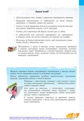 63
Правила пожежної безпеки передбачають встановлення у школах автома-
тичних систем виявлення пожежі та пожежної сигналізації.
Шко­ли за­без­пе­чено­ пер­вин­ни­ми за­со­ба­ми по­же­жо­гасіння: по­жеж­ни­ми
кра­на­ми, по­жеж­ни­ми щи­та­ми і во­гне­гас­ни­ка­ми.
Найпер­ше і найголовніше за­вдан­ня у разі по­жежі в школі
та інших громад­ських приміщеннях — забезпечення органі-
зованої евакуації людей.
Для цього на вокзалах, у кінотеатрах, супермарке-
тах вста­нов­лю­ють спеціальні зна­ки, по­знач­ки і лам­пи,
які до­по­ма­га­ють лю­дям як­найш­вид­ше знайти евакуаційні
виходи і вий­ти з приміщен­ня.
У школах проводять теоретичні та практичні заняття,
пожежні тренування, з числа учнів організовують дружини
юних пожежників.
Запам’ятай!
•	 Дітей мо­лод­шо­го віку, хво­рих і поранених ева­куйовують пер­шими.
•	 Ева­ку­ацію роз­по­чи­на­ють із най­б­лиж­чих до місця по­жежі
приміщень і з поверхів, вищих від по­жежі.
•	 Учи­телі та інші працівни­ки шко­ли не за­ли­ша­ють учнів без на­гля­ду
від мо­мен­ту ви­яв­лен­ня по­жежі і до її ліквідації.
•	 Узи­мку діти одя­га­ють­ся або бе­руть теп­лий одяг із со­бою.
•	 У не­без­печній зоні ре­тель­но пе­ревіря­ють усі приміщен­ня
в по­шу­ках дітей, які мог­ли схо­ва­ти­ся під пар­та­ми чи в ша­фах.
•	 На вхо­дах до будівлі ви­с­тав­ля­ють по­сти, щоб пе­ре­шко­ди­ти по­вер­
нен­ню лю­дей у не­без­печ­ну зо­ну.
Об’єднайтесь у групи й обстежте кілька громадських приміщень
у вашому населеному пункті (супермаркет, кінотеатр, залізнич-
ний вокзал тощо). Ознайомтеся з планом евакуації, зверніть увагу
на запасні виходи, знаки, позначки і лампи, які допомагають під час
евакуації з приміщення.
Право для безоплатного розміщення підручника в мережі Інтернет має
Міністерство освіти і науки України http://mon.gov.ua/ та Інститут модернізації змісту освіти https://imzo.gov.ua
 