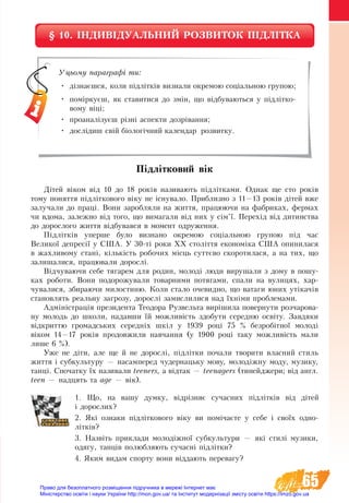 65
§ 10. ІНДИВІДУАЛЬНИЙ РОЗВИТОК ПІДЛІТКА
Підлітковий вік 
Дітей віком від 10 до 18 років називають підлітками. Однак ще сто років
тому поняття підліткового віку не існувало. Приблизно з 11—13 років дітей вже
залучали до праці. Вони заробляли на життя, працюючи на фабриках, фермах
чи вдома, залежно від того, що вимагали від них у сім’ї. Перехід від дитинства
до дорослого життя відбувався в момент одруження.
Підлітків уперше було визнано окремою соціальною групою під час
Великої депресії у США. У 30-ті роки ХХ століття економіка США опинилася
в жахливому стані, кількість робочих місць суттєво скоротилася, а на тих, що
залишалися, працювали дорослі.
Відчуваючи себе тягарем для родин, молоді люди вирушали з дому в пошу-
ках роботи. Вони подорожували товарними потягами, спали на вулицях, хар-
чувалися, збираючи милостиню. Коли стало очевидно, що ватаги юних утікачів
становлять реальну загрозу, дорослі замислилися над їхніми проблемами.
Адміністрація президента Теодора Рузвельта вирішила повернути розчарова-
ну молодь до школи, надавши їй можливість здобути середню освіту. Завдяки
відкриттю громадських середніх шкіл у 1939 році 75 % безробітної молоді
віком 14—17 років продовжили навчання (у 1900 році таку можливість мали
лише 6 %).
Уже не діти, але ще й не дорослі, підлітки почали творити власний стиль
життя і субкультуру — насамперед чудернацьку мову, молодіжну моду, музику,
танці. Спочатку їх називали teeners, а відтак — teenagers (тинейджери; від англ.
teen — надцять та age — вік).
1. Що, на вашу думку, відрізняє сучасних підлітків від дітей
і дорослих?
2. Які ознаки підліткового віку ви помічаєте у себе і своїх одно-
літків?
3. Назвіть приклади молодіжної субкультури — які стилі музики,
одягу, танців полюбляють сучасні підлітки?
4. Яким видам спорту вони віддають перевагу?
Уцьому параграфі ти:
•	 дізнаєшся, коли підлітків визнали окремою соціальною групою;
•	 поміркуєш, як ставитися до змін, що відбуваються у підлітко-
вому віці;
•	 проаналізуєш різні аспекти дозрівання;
•	 дослідиш свій біологічний календар розвитку.
Право для безоплатного розміщення підручника в мережі Інтернет має
Міністерство освіти і науки України http://mon.gov.ua/ та Інститут модернізації змісту освіти https://imzo.gov.ua
 