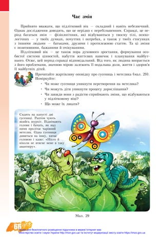 66
Час змін
Прий­ня­то вва­жа­ти, що підлітковий вік — склад­ний і навіть не­без­печ­ний.
Од­нак досліджен­ня до­во­дять, що це нерідко є пе­ребільшен­ням. Справді, це пе-
ріод ба­га­ть­ох змін — фізіологічних, які відбу­ва­ють­ся у твоєму тілі, пси­хо­
логічних — у твоїх дум­ка­х, по­чут­тях і по­тре­бах, а та­кож у твоїх сто­сун­ках
з інши­ми людь­ми — бать­ка­ми, дру­зя­ми і про­ти­леж­ною стат­тю. Та ці зміни
є по­зи­тив­ними, ба­жа­ни­ми й очіку­ва­ни­ми.
Підлітко­вий вік — це та­кож по­ра ду­хов­но­го зро­с­тан­ня, фор­му­ван­ня осо­
би­с­тої си­с­те­ми цінно­с­тей, на­бут­тя життєвих на­ви­чок і пла­ну­ван­ня май­бут­-
нь­о­го. От­же, цей період справді відповідаль­ний. Від то­го, як лю­ди­на впораєть­ся
з йо­го про­бле­ма­ми, значною мірою за­ле­жить її по­даль­ша до­ля, жит­тя і здо­ров’я
її май­бутніх дітей.
Прочитайте жартівливу оповідку про гусениць і метелика (мал. 29).
Поміркуйте:
•	 Чи може гусениця уникнути перетворення на метелика?
•	 Чи можуть діти уникнути процесу дорослішання?
•	 Чи завжди вони з радістю сприймають зміни, що відбуваються
у підлітковому віці?
•	 Що може їх лякати?
Ìàë. 29
Сидять на капусті дві
гусениці. Раптом чують
якийсь шурхіт. Піднімають
голови і бачать, як над
ними пролітає чарівний
метелик. Одна гусениця
дивиться на іншу, хитає
головою і каже: «Ніхто й
ніколи не втягне мене в таку
авантюру».
Право для безоплатного розміщення підручника в мережі Інтернет має
Міністерство освіти і науки України http://mon.gov.ua/ та Інститут модернізації змісту освіти https://imzo.gov.ua
 