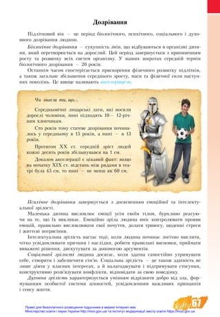 67
Дозрівання
Підлітковий вік — це період біологічного, психічного, соціального і духо-
вного дозрівання людини.
Біологічне дозрівання — сукупність змін, що відбуваються в організмі дити-
ни, який перетворюється на дорослий. Цей період завершується з припиненням
росту та розвитку всіх систем організму. У наших широтах середній термін
біологічного дозрівання — 20 років.
Останнім часом спостерігається прискорення фізичного розвитку підлітків,
а також загальне збільшення середнього зросту, маси та фізичної сили наступ-
них поколінь. Це явище називають акселерацією.
Психічне дозрівання завершується з досягненням емоційної та інтелекту-
альної зрілості.
Маленька дитина висловлює емоції усім своїм тілом, бурхливо реагую-
чи на те, що їх викликає. Емоційно зріла людина вміє контро­лю­вати прояви
емоцій, правильно висловлювати свої почуття, долати тривогу, щоденні стреси
і життєві потрясіння.
Інтелектуальна зрілість настає тоді, коли людина починає логічно мислити,
чітко усвідомлювати причини і наслідки, робити правильні висновки, приймати
виважені рішення, дискутувати за допомогою аргументів.
Соціальної зрілості людина досягає, коли здатна самостійно утримувати
себе, створити і забезпечити сім’ю. Соціальна зрілість — це також здатність не
лише діяти у власних інтересах, а й налагоджувати і підтримувати стосунки,
конструктивно розв’язувати конфлікти, відповідати за свою поведінку.
Духовна зрілість характеризується умінням відрізняти добро від зла, фор-
муванням особистої системи цінностей, усвідомленням важливих принципів
і сенсу життя.
×è çíàºø òè, ùî...
Середньовічні лицарські лати, які носили
дорослі чоловіки, нині підходять 10— 12-річ-
ним хлопчикам.
Сто років тому статеве дозрівання почина-
лось у середньому в 15 років, а нині — в 13
років.
Протягом ХХ ст. середній зріст людей
кожні десять років збільшувався на 1 см.
Доказом акселерації є цікавий факт: якщо
на початку ХІХ ст. відстань між рядами в теа-
трі була 45 см, то нині — не менш як 60 см.
Право для безоплатного розміщення підручника в мережі Інтернет має
Міністерство освіти і науки України http://mon.gov.ua/ та Інститут модернізації змісту освіти https://imzo.gov.ua
 