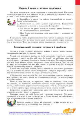 69
Строки і темпи статевого дозрівання
Вік, коли починається статеве дозрівання, в однолітків різний. При­ди­вись
до своїх од­но­класників, і ти по­ба­чиш, що дех­то на­ба­га­то до­росліший на ви­гляд,
а х­тось — іще ди­ти­на. Це нор­маль­но.
1. Вишикуйтесь у шеренгу за зростом і розрахуйтеся по порядку.
Запам’ятайте свій номер.
2. Вишикуйтеся за віком (датами народження). Розрахуйтесь
і порівняйте цей номер із попереднім. Поміркуйте:
•	 Чи завжди вік учнів відповідає їхньому зросту (наприклад,
чи є найстарший із вас найвищим)?
•	 Кого більше серед високих учнів вашого віку — хлопчиків чи
дівчаток?
У се­ред­нь­о­му статеве дозрівання по­чи­нається у дівчат на один-два ро­ки рані-
ше, ніж у хлопців. Тому дівчата у твоєму класі, напевно, вищі й старші на вигляд.
Але це тимчасово. Через два-три роки хлопці наздоженуть і переженуть їх.
Індивідуальний розвиток: переваги і проблеми  
Строки і темпи статевого дозрівання можуть і надати деяких переваг,
і спричинити проблеми у хлопців і дівчат.
Хлопці, які дозрівають раніше за своїх однолітків, отримують несподі-
вані переваги у зрості та фізичній силі. Це певний час найбільше цінується
у підлітковому середовищі й допомагає їм стати лідерами. Та згодом починають
цінувати інші особисті якості, наприклад уміння спілкуватися. Тому ті, хто
у своєму житті керувався гаслом: «Як сила є, то розуму не треба», незабаром
можуть втратити популярність і авторитет.
Хлопці, які дозрівають пізніше, можуть певний час почуватись аутсайдера-
ми, але це навчає їх жити в умовах конкуренції і спонукає до розвитку харак-
теру та особистісних якостей, які не раз допоможуть у житті.
У дівчат дещо інша ситуація. Ті з них, хто розвивається раніше, випереджа-
ють у розвитку не лише хлопців, а й більшість своїх подруг. Це іноді породжує
відчуття самотності.
Якщо це твоя ситуація, не переживай, адже це тимчасово. Досліджено,
що дівчатка, які починають розвиватися пізніше, згодом вироста­ють вищими
за тих, у кого статеве дозрівання почалося раніше. Тому ті, хто сьогодні диву-
ється з твого зросту, через кілька років можуть стати вищими за тебе.
Скористайся з переваг свого становища, адже саме тепер ти здатна досягти
неабияких успіхів у спорті та навчанні.
Наспðàâä³ êîæåí ìàº свіé á³îëîã³÷íèé «êàëåíäàð ðîçâèòêó». Â³í çàïðî-
ãðàìîâàíèé ãåíåòè÷­íî, ³ öèì «êàëåíäàðåì» òè á³ëüøå ñõîæèé íà ñâî¿õ áàòüê³â,
í³æ íà îäíîêëàñíèê³â чи інших однолітків.
По черзі продовжте фразу: «Я позитивно ставлюсь до змін, які від-
буваються у підлітковому віці, тому що...».
Право для безоплатного розміщення підручника в мережі Інтернет має
Міністерство освіти і науки України http://mon.gov.ua/ та Інститут модернізації змісту освіти https://imzo.gov.ua
 