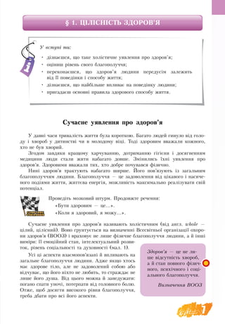 7
§ 1. ЦІЛІСНІСТЬ ЗДОРОВ’Я
Сучасне уявлення про здоров’я
У давні часи тривалість життя була короткою. Багато людей гинуло від голо-
ду і хвороб у дитинстві чи в молодому віці. Тоді здоровим вважали кожного,
хто не був хворий.
Згодом завдяки кращому харчуванню, дотриманню гігієни і досягненням
медицини люди стали жити набагато довше. Змінились їхні уявлення про
здоров’я. Здоровими вважали тих, хто добре почувався фізично.
Нині здоров’я трактують набагато ширше. Його пов’язують із загальним
благополуччям людини. Благополуччя — це задоволення від цікавого і насиче-
ного подіями життя, життєва енергія, можливість максимально реалізувати свій
потенціал.
Проведіть мозковий штурм. Продовжте речення:
«Бути здоровим — це...».
«Коли я здоровий, я можу...».
Сучасне уявлення про здоров’я називають холістичним (від англ. whole —
цілий, цілісний). Воно ґрунтується на визначенні Всесвітньої організації охоро-
ни здоров’я (ВООЗ) і враховує не лише фізичне благополуччя людини, а й інші
виміри: її емоційний стан, інтелектуальний розви­
ток, рівень соціальності та духовності (мал. 1).
Усі ці аспекти взаємопов’язані й впливають на
загальне благополуччя людини. Адже якщо хтось
має здорове тіло, але не задоволений собою або
відчуває, що його ніхто не любить, то страждає не
лише його душа. Від цього можна й занедужати:
погано спати уночі, потерпати від головного болю.
Отже, щоб досягти високого рівня благополуччя,
треба дбати про всі його аспекти.
У вступі ти:
•	 дізнаєшся, що таке холістичне уявлення про здоров’я;
•	 оціниш рівень свого благополуччя;
•	 переконаєшся, що здоров’я людини передусім залежить
від її поведінки і способу життя;
•	 дізнаєшся, що найбільше впливає на поведінку людини;
•	 пригадаєш основні правила здорового способу життя.
Здоров’я — це не ли-
ше­­відсутність хвороб,
а й стан повного фізич-
ного, психічного і соці-
ального благополуччя.
Визначення ВООЗ
 