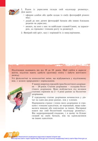 70
1. Разом із дорослими склади свій «календар розвитку».
Для цього:
•	 оформи альбом або зроби колаж із своїх фотографій різного
віку;
•	 додай до них дитячі фотографії батьків або інших близьких
родичів чи дорослих;
•	 визнач, на кого з них ти найбільше схожий (зовні, за характе-
ром, за строками і темпами росту та розвитку).
2. Виміряй свій зріст, вагу і порівняй їх із минулорічними.
Підлітковим називають вік від 10 до 18 років. Щоб увійти в  доросле
життя, ­підлітки мають здобу­ти ґрун­тов­ну освіту і на­бу­ти життєво­го
досвіду.
Óñ³ ô³ç³îëîã³÷í³ òà ïñèõîëîã³÷í³ çì³íè, що â³äáóâàþòüñÿ у підлітковому
віці, º ö³ëêîì ïðèðîäíиìè ³ íîðìàëüíèìè.
У наших широтах середнійстрок біологічного дозріван-
ня — 20 років. Статеве дозрівання — складова біоло-
гічного дозрівання. Воно відбувається під впливом
ста­тевих гор­мо­нів на 2—4 роки раніше за біологічне
дозрівання.
У се­ред­нь­о­му статеве дозрівання по­чи­нається у дів-
чат на один-два ро­ки раніше, ніж у хлопців.
Порівнюючи строки і темпи свого дозрівання зі стро-
ками і темпами однолітків, не переживай, якщо озви-
ваєшся швидше або повільніше за інших. Наспðàâä³
êîæåí ìàº свіé á³îëîã³÷íèé «êàëåíäàð ðîçâèòêó».
Â³í çàïðîãðàìîâàíèé спадково, ³ в цьому ти á³ëüøå
ñõîæèé íà ñâî¿õ áàòüê³â, í³æ íà îäíîêëàñíèê³â
чи інших однолітків.
Право для безоплатного розміщення підручника в мережі Інтернет має
Міністерство освіти і науки України http://mon.gov.ua/ та Інститут модернізації змісту освіти https://imzo.gov.ua
 