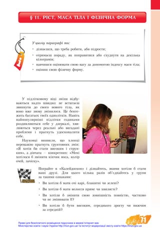 71
§ 11. РІСТ, МАСА ТІЛА І ФІЗИЧНА ФОРМА
Уцьому параграфі ти:
•	 дізнаєшся, що треба робити, аби підрости;
•	 отримаєш пораду, як поправитися або схуднути на декілька
кілограмів;
•	 навчишся оцінювати свою вагу за допомогою індексу маси тіла;
•	 оціниш свою фізичну форму.
У підлітковому віці зміни відбу-
ваються надто швидко: не встигаєш
звикнути до свого нового тіла, як
воно вже знову змінилося. Це бенте-
жить багатьох твоїх однолітків. Навіть
найпопулярніші підлітки годинами
роздивляються себе у  дзеркалі, хви-
люються через реальні або вигадані
проблеми і прагнуть удосконалити
себе.
Науковці виявили, що хлопці
переважно прагнуть ґрунтовних змін:
«Я хотів би стати високим і струн-
ким», а дівчата — конкретних: «Мені
хотілося б змінити кінчик носа, колір
очей, зачіску».
Пограйте в «Калейдоскоп» і дізнайтесь, якими хотіли б стати
ваші друзі. Для цього кілька разів об’єднайтесь у групи
за такими ознаками:
•	 Ви хотіли б мати очі карі, блакитні чи зелені?
•	 Ви хотіли б мати волосся пряме чи хвилясте?
•	 Ви хотіли б змінити свою зовнішність повністю, частково
чи не змінювати її?
•	 Ви хотіли б бути високим, середнього зросту чи нижчим
за середній?
Право для безоплатного розміщення підручника в мережі Інтернет має
Міністерство освіти і науки України http://mon.gov.ua/ та Інститут модернізації змісту освіти https://imzo.gov.ua
 