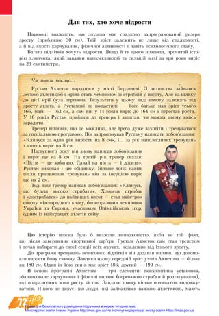 72
Для тих, хто хоче підрости
Науковці вважають, що людина має спадково запрограмований резерв
зросту (приблизно 30 см). Твій зріст залежить не лише від спадковості,
а й від якості харчування, фізичної активності і навіть психологічного стану.
Багато підлітків хочуть підрости. Якщо й ти цього прагнеш, прочитай істо-
рію хлопчика, який завдяки наполегливості та сильній волі за три роки виріс
на 23 сантиметри.
Цю історію можна було б вважати випадковістю, якби не той факт,
що після завершення спортивної кар’єри Рустам Ахметов сам став тренером
і почав набирати до своєї секції всіх охочих, незалежно від їхнього зросту.
До програми тренувань невисоких підлітків він додавав вправи, що допомо-
гли вирости йому самому. Завдяки цьому середній зріст учнів Ахметова — більш
як 180 см. Один із його синів має зріст 186, другий — 190 см.
В основі програми Ахметова — три елементи: психологічна установка,
збалансоване харчування і фізичні вправи (переважно стрибки й розтягування),
які подразнюють зони росту кісток. Завдяки цьому кістки починають видовжу-
ватися. Нікого не дивує, що люди, які займаються важкою атлетикою, мають
×è çíàºø òè, ùî...
Рустам Ахметов народився у місті Бердичеві. З дитинства займався
легкою атлетикою і мріяв стати чемпіоном зі стрибків у висоту. Але на шляху
до цієї мрії була перепона. Результати у цьому виді спорту залежать від
зросту атлета, а Рустамові не пощастило — його батько мав зріст усього
166, мати — 162 см, а сам він у 14 років виріс до 164 см і перестав рости.
У 16 років Рустам прийшов до тренера і запитав, чи можна цьому якось
зарадити.
Тренер відповів, що це можливо, але треба дуже захотіти і тренуватися
за спеціальною програмою. Він запропонував Рустаму написати зобов’язання:
«Клянуся за один рік вирости на 8 см», і... за рік наполег­ливих тренувань
хлопець виріс на 8 см.
Наступного року він знову написав зобов’язання
і виріс ще на 8 см. На третій рік тренер сказав:
«Вісім — це забагато. Давай на п’ять — і досить».
Рустам виконав і цю обіцянку. Більше того: навіть
після припинення тренувань він за інерцією виріс
ще на 2 см.
Тоді вже тренер написав зобов’язання: «Клянусь,
що будеш високо стрибати». Хлопець стрибав
і «дострибався» до найвищих висот — став майстром
спорту міжнародного класу, багато­разовим чемпіоном
України та Європи, учасником Олімпійських ігор,
одним із найкращих атлетів світу.
Право для безоплатного розміщення підручника в мережі Інтернет має
Міністерство освіти і науки України http://mon.gov.ua/ та Інститут модернізації змісту освіти https://imzo.gov.ua
 