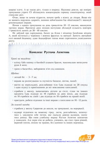 73
широкі плечі. А це також ріст, тільки в ширину. Науковці довели, що помірні
тренування утричі (!) збільшують концентрацію гормону соматотропіну, який
стимулює ріст.
Отже, якщо ти хочеш підрости, почати треба з візиту до лікаря. Якщо він
не виявить порушень здоров’я, напиши зобов’язання (це обов’язково!) і виконуй
рекомендовані вправи.
Почни з одного тренування на день тривалістю 10—15 хвилин, виконуючи
третину вправ. Протягом двох місяців поступово збільшуй кількість повторів
і тривалість занять до 30—40 хвилин.
Не забувай про харчування, багате на білки і вітаміни (особливо вітамін
А, який міститься у червоних і жовтих фруктах та овочах). Замість звичайної
солі вживай йодовану, адже йододефіцит також може спричинити уповільнення
росту.
Комплекс Рустама Ахметова
Тричі на тиждень:
•	влітку (або взимку в басейні) плавати брасом, максимально витягуючи
руки й ноги;
•	грати в баскетбол, виборюючи м’яч під кошиком.
Щодня:
•	легкий біг — 5—7 хв;
•	вправи на розтягування та гнучкість (шпагат, місток, махи);
•	висіти на перекладині, розслабивши тіло (два підходи по 20 секунд
і один підхід із прив’язаними до ніг невеликими гантелями);
•	стрибати у висоту, намагаючись дістати до стелі, гілки чи іншого
предмета (два підходи по 10 стрибків на двох ногах, два підходи
по 10 стрибків на лівій і два підходи по 10 стрибків на правій нозі);
•	присідати, робити підскоки та інші вправи з гантелями по 10—12 разів.
За кожної нагоди:
•	стрибати у висоту (дорогою до школи, на тренуванні, на перер­вах);
•	надворі піднятися на невисоку гірку, лягти, розслабитись, потягну-
тися і, уявляючи себе тістом, яке скачали довгим валиком, скоти-
тися донизу. Цю свою улюблену вправу Рустам Ахметов запозичив
у кавказців. Але перш ніж це робити, упевнись, що схил гірки рівний,
вкритий снігом, піском чи травою, без каміння та інших перешкод.
Право для безоплатного розміщення підручника в мережі Інтернет має
Міністерство освіти і науки України http://mon.gov.ua/ та Інститут модернізації змісту освіти https://imzo.gov.ua
 