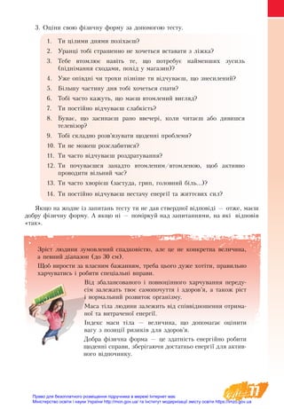 77
Зріст людини зумовлений спадковістю, але це не конкретна величина,
а певний діапазон (до 30 см).
Щоб вирости за власним бажанням, треба цього дуже хотіти, правильно
харчуватись і робити спеціальні вправи.
Від збалансованого і повноцінного харчування переду-
сім залежать твоє самопочуття і здоров’я, а також ріст
і нормальний розвиток організму.
Маса тіла людини залежить від співвідношення отрима-
ної та витраченої енергії.
Індекс маси тіла — величина, що допомагає оцінити
вагу з позиції ризиків для здоров’я.
Добра фізична форма — це здатність енергійно робити
щоденні справи, зберігаючи достатньо енергії для актив-
ного відпочинку.
3. Оціни свою фізичну форму за допомогою тесту.
1.	 Ти цілими днями позіхаєш?
2.	 Уранці тобі страшенно не хочеться вставати з ліжка?
3.	 Тебе втомлює навіть те, що потребує найменших зусиль
(піднімання сходами, похід у магазин)?
4.	 Уже опівдні чи трохи пізніше ти відчуваєш, що знесилений?
5.	 Більшу частину дня тобі хочеться спати?
6.	 Тобі часто кажуть, що маєш втомлений вигляд?
7.	 Ти постійно відчуваєш слабкість?
8.	 Буває, що засинаєш рано ввечері, коли читаєш або дивишся
телевізор?
9.	 Тобі складно розв’язувати щоденні проблеми?
10.	Ти не можеш розслабитися?
11.	 Ти часто відчуваєш роздратування?
12.	Ти почуваєшся занадто втомленим/втомленою, щоб активно
проводити вільний час?
13.	Ти часто хворієш (застуда, грип, головний біль...)?
14.	Ти постійно відчуваєш нестачу енергії та життєвих сил?
Якщо на жодне із запитань тесту ти не дав ствердної відповіді — отже, маєш
добру фізичну форму. А якщо ні — поміркуй над запитаннями, на які відповів
«так».
Право для безоплатного розміщення підручника в мережі Інтернет має
Міністерство освіти і науки України http://mon.gov.ua/ та Інститут модернізації змісту освіти https://imzo.gov.ua
 
