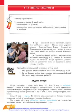 78
§ 12. ШКІРА І ЗДОРОВ’Я
Шкіра — зовнішній покрив організму людини,
його найбільший орган. Площа шкіри дорослої
людини — більш як 2 кв.м, її вага — близько 5 кг.
Вона така еластична, що дає змогу вільно рухатись,
і настільки міцна, що надійно захищає внутрішні
органи.
Шкіра виконує безліч функцій, зокрема підтри-
мує сталу температуру тіла, захищає від сонячної
радіації та мікробів. Шкіра пронизана рецепто-
рами, за допомогою яких ми відчуваємо дотик,
температуру, біль.
Пригадайте матеріал, який ви вивчали у 6-му класі.
•	 Яка функція шкіри допомагає знижувати температуру тіла?
•	 Як ця функція шкіри може сприяти розмноженню інфекцій
(бактерій, мікроскопічних грибків)?
Будова шкіри
Шкіра складається з трьох шарів (мал. 33). Верхній шар — епідерміс.
Активні клітини в основі епідермісу розмножуються, а коли відмирають,
то піднімаються на поверхню шкіри і відлущуються. Зазвичай повне оновлення
верхнього шару шкіри триває від 21 до 41 дня. З віком цей процес уповільню-
ється.
Середній шар — дерма. Він містить кровоносні судини, больові і теплові
рецептори, потові та сальні залози, волосяні фолікули.
Під дермою міститься підшкірна жирова клітковина, що складається
з жирових клітин і великої кількості кровоносних судин.
Уцьому параграфі ти:
•	 пригадаєш основні функції шкіри;
•	 ознайомишся з її будовою;
•	 проаналізуєш вплив на здоров’я шкіри способу життя людини
та довкілля.
Право для безоплатного розміщення підручника в мережі Інтернет має
Міністерство освіти і науки України http://mon.gov.ua/ та Інститут модернізації змісту освіти https://imzo.gov.ua
 