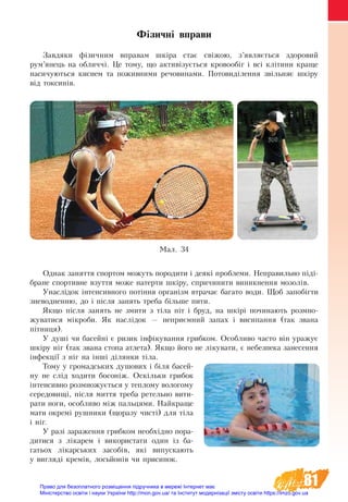 81
Фізичні вправи  
Завдяки фізичним вправам шкіра стає свіжою, з’являється здоровий
рум’янець на обличчі. Це тому, що активізується кровообіг і всі клітини краще
насичуються киснем та поживними речовинами. Потовиділення звільняє шкіру
від токсинів.
Однак заняття спортом можуть породити і деякі проблеми. Неправильно піді-
бране спортивне взуття може натерти шкіру, спричинити виникнення мозолів.
Унаслідок інтенсивного потіння організм втрачає багато води. Щоб запобігти
зневодненню, до і після занять треба більше пити.
Якщо після занять не змити з тіла піт і бруд, на шкірі починають розмно-
жуватися мікроби. Як наслідок — неприємний запах і висипання (так звана
пітниця).
У душі чи басейні є ризик інфікування грибком. Особливо часто він уражує
шкіру ніг (так звана стопа атлета). Якщо його не лікувати, є небезпека занесення
інфекції з ніг на інші ділянки тіла.
Тому у громадських душових і біля басей-
ну не слід ходити босоніж. Оскільки грибок
інтенсивно розмножується у теплому вологому
середовищі, після миття треба ретельно вити-
рати ноги, особливо між пальцями. Найкраще
мати окремі рушники (щоразу чисті) для тіла
і ніг.
У разі зараження грибком необхідно пора-
дитися з лікарем і використати один із  ба-
гатьох лікарських засобів, які випускають
у вигляді кремів, лосьйонів чи присипок.
Ìàë. 34
Право для безоплатного розміщення підручника в мережі Інтернет має
Міністерство освіти і науки України http://mon.gov.ua/ та Інститут модернізації змісту освіти https://imzo.gov.ua
 