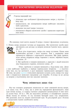 84
§ 13. КОСМЕТИЧНІ ПРОБЛЕМИ ПІДЛІТКІВ
На кожному етапі життя людини її шкіра є іншою і функціонує по-різному.
1. Ніжна шкіра немовлят чутлива до подразнень. Які косметичні засоби вико-
ристовують для догляду за шкірою немовлят (дитяче мило, присип-
ки...)?
2. Коли діти підростають, шкіра стає менш чутливою. Однак вони
надзвичайно рухливі і часто падають. Тож у подряпину може
проникнути інфекція і спричинити запалення. Що треба зробити,
коли дитина подряпала шкіру (промити з милом, обробити йодом,
зеленкою...)?
3. Які проблеми зі шкірою виникають у дорослих і людей похилого
віку (передчасне старіння, пігментні плями...)?
Отже, проблеми зі шкірою виникають у будь-якому віці. Деякі
з них найбільше турбують у періоди гормональних потрясінь — у підлітко-
вому віці, під час вагітності, в разі вживання гормональних препаратів тощо.
Це тому, що деякі гормони стимулюють функцію сальних залоз, шкіра стає жир-
ною і створюється живильне середовище для мікробів. З огляду на це догляд
за шкірою у підлітковому віці має важливе значення.
Чому змінюється запах тіла
Ï³ä ÷àñ ñòà­òå­âî­ãî äîçð³âàí­íÿ змінюється не лише зовнішній вигляд шкіри,
а й запах тіла. Річ у тому, що в дітей від народження функціонують лише
одні потові залози, а в період статевого дозрівання активізуються й інші пото-
ві çà­ëî­çè (мал. 33 на с. 79), які âèä³ëÿ­þòü речовину зі специфічним запахом.
ßê­ùî â÷àñ­íî íå ìè­òè­ñÿ, то під впливом бактерій запах стає неприємним.
Â³í різк³øèé, êî­ëè íà людині ñèí­òå­òè÷­íèé îäÿã. Òà ðå­ãó­ëÿð­íèé äóø ³ á³ëèç­íà
ç íà­òó­ðàëü­íèõ òêà­íèí запобігають цьо­ìó.
Уцьому параграфі ти:
•	 дізнаєшся про особливості функціонування шкіри у підлітко-
вому віці;
•	 проаналізуєш, які захворювання шкіри найбільше хвилюють
твоїх однолітків;
•	 визначиш тип своєї шкіри і волосся;
•	 вчитимешся обирати косметичні засоби і правильно користува-
тися ними.
Право для безоплатного розміщення підручника в мережі Інтернет має
Міністерство освіти і науки України http://mon.gov.ua/ та Інститут модернізації змісту освіти https://imzo.gov.ua
 