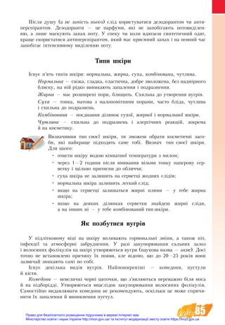 85
Ï³ñëÿ äó­øó (à íå çàì³ñòü íüî­ãî) слід ­êî­ðè­ñ­òувà­òèся äå­çî­äî­ðàí­òом ÷è àí­òè­
ïåðñï³ðàí­òом. Äåç­îäî­ðàí­òè — öå ïàð­ôó­ìè, ÿê³ íå запобіга­þòü ïî­òî­âèä³ëåí­
íю, à ëè­øå ìà­ñ­êó­þòü çà­ïàõ ïî­òó. Ó ñïå­êó ÷è êî­ëè âäÿ­ãàºø ñèí­òå­òè÷­íий одяг,
êðà­ùå ñêî­ðè­ñ­òà­òè­ñÿ àí­òè­ïåðñï³ðàí­òîì, ÿêèé ìàº ïðèºìíèé çà­ïàõ ³ íà ïåâ­íèé ÷àñ
запобігаº інтенсивному âèä³ëåí­íю ïî­òó.
Типи шкіри
Існує п’ять типів шкіри: нормальна, жирна, суха, комбінована, чутлива.
Нормальна — свіжа, гладка, еластична, добре зволожена, без надмірного
блиску, на ній рідко виникають запалення і подразнення.
Жирна — має розширені пори, блищить. Схильна до утворення вугрів.
Суха — тонка, матова з малопомітними порами, часто бліда, чутлива
і схильна до подразнень.
Комбінована — поєднання ділянок сухої, жирної і нормальної шкіри.
Чутлива — схильна до подразнень і алергічних реакцій, зокрема
й на косметику.
Визначивши тип своєї шкіри, ти зможеш обрати косметичні засо-
би, які найкраще підходять саме тобі. Визнач тип своєї шкіри.
Для цього:
•	 очисти шкіру водою кімнатної температури з милом;
•	 через 1—2 години після вмивання візьми тонку паперову сер-
ветку і щільно притисни до обличчя;
•	 суха шкіра не залишить на серветці жодних слідів;
•	 нормальна шкіра залишить легкий слід;
•	 якщо на серветці залишаться жирні плями — у тебе жирна
шкіра;
•	 якщо на деяких ділянках серветки знайдеш жирні сліди,
а на інших ні — у тебе комбінований тип шкіри.
Як позбутися вугрів
У підлітковому віці на шкіру впливають гормональні зміни, а також піт,
інфекції та атмосферні забруднення. У разі за­ку­порювання сальних залоз
і во­ло­ся­них фолікулів на шкірі утворюються вугри (наукова назва — акне). Досі
точно не встановлено причину їх появи, але відомо, що до 20—25 років вони
зазвичай зникають самі по собі.
Існує декілька видів вугрів. Най­по­ши­реніші — ко­ме­до­ни, пу­с­ту­ли
й кісти.
Ко­ме­до­ни — не­ве­личкі чорні ця­точ­ки, що з’яв­ля­ють­ся пе­ре­важ­но біля но­са
й на підборідді. Ут­во­рю­ють­ся внаслідок за­ку­по­р­ю­­вання во­ло­ся­них фолікулів.
Са­мостійно ви­дав­лю­ва­ти ко­ме­до­ни не ре­ко­мен­дують, оскільки це мо­же спри­чи­
ни­ти їх за­па­лен­ня й ви­ник­нен­ня пу­с­тул.
Право для безоплатного розміщення підручника в мережі Інтернет має
Міністерство освіти і науки України http://mon.gov.ua/ та Інститут модернізації змісту освіти https://imzo.gov.ua
 