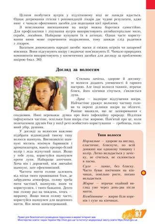 87
Цілком позбутися вугрів у підлітковому віці не завжди вдається.
Однак дотримання гігієни і рекомендацій лікаря дає чудові результати, адже
нині є чимало ефективних засобів для подолання цієї проблеми.
З не­ве­ли­ки­ми ви­си­пан­ня­ми на шкірі мож­на бо­ро­ти­ся са­мостійно.
Для профілак­ти­ки і ліку­ван­ня вугрів використову­ють ан­ти­бак­теріаль­не ми­ло,
скраби, лосьй­о­ни. Най­кра­ще ку­пу­ва­ти їх в ап­те­ках. Однак ча­с­те користу­
ван­ня ними мо­же спри­чи­ни­ти под­раз­нен­ня, тому завжди слід радитися
з лікарем.
Ба­га­тьом до­по­ма­га­ють народні засоби: ма­с­ки зі свіжих огірків чи за­па­ре­ної
вівсян­ки. Во­ни підсу­шу­ють шкіру і вод­но­час пом’як­шу­ють її. Чимало природних
компонентів використовують у косметичних засобах для догляду за проблемною
шкірою (мал. 36).
Догляд за волоссям
Стильна зачіска, здорове й догляну-
те волосся додають упевненості й гарного
настрою. Але іноді волосся тьмяніє, втрачає
блиск, його кінчики січуться, з’являється
лупа.
Лу­па — надмірне відлущення шкіри.
Най­частіше ура­жує во­ло­ся­ну ча­с­ти­ну го­ло­
ви та ок­ре­мі діля­нки шкіри на об­лич­чі.
Раніше вва­жа­ли, що це захворювання є
спад­ко­вим. Нині переважає дум­ка про його інфекційну при­ро­ду. Підлітки
інфіку­ють­ся ча­с­тіше, оскільки їхня шкіра стає жирною. Пам’ятай про це, ко­ли
по­зи­ча­ти­меш дру­зям (чи у них) речі осо­би­с­то­го ко­ри­с­ту­ван­ня — гребінець, го­ло­
вний убір, руш­ник.
У догляді за волоссям важливо
підібрати відповідний твоєму типу
волосся шампунь. Високоякісні шам-
пуні містять мінімум барвників і
ароматизаторів, мають прозоро-білий
колір і ледь відчутний запах. Як­що
у тебе лупа, ко­ри­с­туй­ся шам­пу­нем
про­ти лу­пи. Най­кра­ще ап­теч­ним.
Хоча він і до­рож­чий, ніж звичайні
шампуні, за­те ефек­тивніший.
Частота миття голови залежить
від місця твого проживання (там, де
забруднена атмосфера, голову треба
мити частіше), шампуню, яким ти
користуєшся, і твого бажання. Дехто
миє голову раз на тиждень, хтось —
щоранку. Якщо миєш голову часто,
користуйся шампунем для щоденного
миття. Він менш концентрований.
Типи волосся
Нормальне — здорове на вигляд,
еластичне, блискуче, по всій
довжи­­ні має однакову товщину і
ко­лір. Легко вкладається у зачіс-
ку, не січеться, не склеюється
в пасма.
Сухе — ламке, без блиску.
Часто буває посіченим на кін-
чиках, повільно росте, погано
вкладається.
Жирне — втрачає охайний ви-
гляд уже через день-два після
миття.
Комбіноване — жирне біля коре-
нів і сухе на кінчиках.
Право для безоплатного розміщення підручника в мережі Інтернет має
Міністерство освіти і науки України http://mon.gov.ua/ та Інститут модернізації змісту освіти https://imzo.gov.ua
 