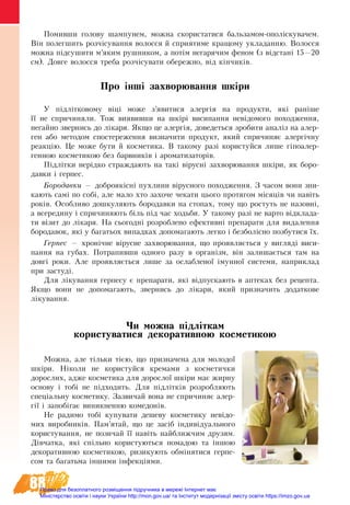 88
Помивши голову шампунем, можна скористатися бальзамом-ополіскувачем.
Він полегшить розчісування волосся й сприятиме кращому укладанню. Волосся
можна підсушити м’яким рушником, а потім негарячим феном (з відстані 15—20
см). Довге волосся треба розчісувати обережно, від кінчиків.
Про інші захворювання шкіри
У підлітковому віці може з’явитися алергія на продукти, які раніше
її не спричиняли. Тож виявивши на шкірі висипання невідомого походження,
негайно звернись до лікаря. Якщо це алергія, доведеться зробити аналіз на алер-
ген або методом спостереження визначити продукт, який спричиняє алергічну
реакцію. Це може бути й косметика. В такому разі користуйся лише гіпоалер-
генною косметикою без барвників і ароматизаторів.
Підлітки нерідко страждають на такі вірусні захворювання шкіри, як боро-
давки і герпес.
Бородавки — доброякісні пухлини вірусного походження. З часом вони зни-
кають самі по собі, але мало хто захоче чекати цього протягом місяців чи навіть
років. Особливо дошкуляють бородавки на стопах, тому що ростуть не назовні,
а всередину і спричиняють біль під час ходьби. У такому разі не варто відклада-
ти візит до лікаря. На сьогодні розроблено ефективні препарати для видалення
бородавок, які у багатьох випадках допомагають легко і безболісно позбутися їх.
Герпес — хронічне вірусне захворювання, що проявляється у вигляді виси-
пання на губах. Потрапивши одного разу в організм, він залишається там на
довгі роки. Але проявляється лише за ослабленої імунної системи, наприклад
при застуді.
Для лікування герпесу є препарати, які відпускають в аптеках без рецепта.
Якщо вони не допомагають, звернись до лікаря, який призначить додаткове
лікування.
Чи можна підліткам 
користуватися декоративною косметикою
Можна, але тільки тією, що призначена для молодої
шкіри. Ніколи не користуйся кремами з косметички
дорослих, адже косметика для дорослої шкіри має жирну
основу і тобі не підходить. Для підлітків розробляють
спеціальну косметику. Зазвичай вона не спричиняє алер-
гії і запобігає виникненню комедонів.
Не радимо тобі купувати дешеву косметику невідо-
мих виробників. Пам’ятай, що це засіб індивідуального
користування, не позичай її навіть найближчим друзям.
Дівчатка, які спільно користуються помадою та іншою
декоративною косметикою, ризикують обмінятися герпе-
сом та багатьма іншими інфекціями.
Право для безоплатного розміщення підручника в мережі Інтернет має
Міністерство освіти і науки України http://mon.gov.ua/ та Інститут модернізації змісту освіти https://imzo.gov.ua
 