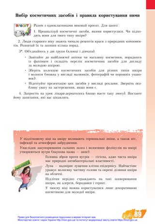 89
Вибір косметичних засобів і правила користування ними 
Разом з однокласниками виконай проєкт. Для цього:
1. Проаналізуй косметичні засоби, якими користуєшся. Чи підхо-
дять вони для твого типу шкіри?
2. Люди старшого віку знають чимало рецептів краси з природних компонен-
тів. Розпитай їх та запиши кілька порад.
3*. Об’єднайтесь у дві групи (хлопці і дівчата).
•	 Завітайте до найближчої аптеки чи магазину косметики, порадьтесь
із фахівцем і складіть перелік косметичних засобів для догляду
за молодою шкірою.
•	 Зберіть колекцію косметичних засобів для різних типів шкіри
і волосся (можна у вигляді малюнків, фотографій чи порожніх упако-
вок).
•	 Підготуйте презентацію цих засобів у вигляді реклами. Зверніть осо-
бливу увагу на застереження, якщо вони є.
4. Запросіть на урок лікаря-дерматолога (якщо маєте таку змогу). Поставте
йому запитання, які вас цікавлять.
У підлітковому віці на шкіру впливають гормональні зміни, а також піт,
інфекції та атмосферні забруднення.
Унаслідок за­ку­порювання сальних залоз і во­ло­ся­них фолікулів на шкірі
утворюються вугри (наукова назва — акне).
Головна зброя проти вугрів — гігієна, адже чиста шкіра
має природні антибактеріальні властивості.
Лу­па — надмірне лущення клітин епідермісу. Най­частіше
ура­жує во­ло­ся­ну ча­с­ти­ну го­ло­ви та ок­ре­мі діля­нки шкіри
на об­лич­чі.
Підлітки нерідко страждають на такі захворювання
шкіри, як алергія, бородавки і герпес.
У твоєму віці можна користуватися лише декоративною
косметикою для молодої шкіри.
Право для безоплатного розміщення підручника в мережі Інтернет має
Міністерство освіти і науки України http://mon.gov.ua/ та Інститут модернізації змісту освіти https://imzo.gov.ua
 