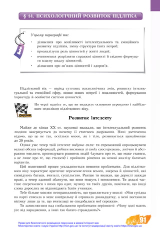91
§ 14. ПСИХОЛОГІЧНИЙ РОЗВИТОК ПІДЛІТКА
Підлітко­вий вік — період суттєвих пси­хо­логічних змін, роз­вит­ку ін­те­­лек­
ту­аль­ної та емоційної сфе­р, появи но­вих по­тре­б і мож­ли­востей, формування
характеру й особистої системи цінностей.
По черзі назвіть те, що ви вважаєте основною перевагою і найбіль-
шим недоліком підліткового віку.
Розвиток інтелекту
Майже до кінця ХХ ст. науковці вважали, що інтелектуальний розвиток
людини завершується до початку її статевого дозрівання. Нині достеменно
відомо, що це не так, оскільки мозок, як і тіло, розвивається щонайменше
до 20 років.
Однак уже тепер твій інтелект набуває сили: ти спроможний опрацьовува­ти
ве­ли­кі обсяги інфор­мації, ро­би­ти вис­нов­ки зі своїх спо­с­те­ре­жень, логічно й аб­ст­
ракт­но мис­ли­ти, про­гно­зу­ва­ти роз­ви­ток подій (ду­ма­ти про те, що мо­же ста­ти­ся,
а не ли­ше про те, що ста­ло­ся) і прий­ма­ти рішен­ня на ос­нові аналізу ба­га­ть­ох
варіантів.
Цей по­зи­тив­ний про­цес ускладнюється певними про­бле­ма­ми. Для під­літ­ко­
вого віку характерне кри­тич­не пе­ре­осмислення всього, зокрема й цінностей, які
сповіду­ють бать­ки, вчи­телі, суспільство. Раніше ти вва­жав, що дорослі завжди
праві, а те­пер здат­ний збаг­ну­ти, що во­ни мо­жуть і по­ми­ля­ти­ся. Ти дедалі час-
тіше спе­ре­чаєшся з ни­ми про одя­г, му­зи­ку чи твоїх друзів, помічаєш, що іноді
сло­ва­до­рос­лих не відповідають їхнім учин­ка­м.
Те­бе більше хви­лю­є не­спра­вед­ли­вість, що трап­ляється у школі: «Моя сусідка
по парті спи­са­ла в ме­не кон­троль­ну й от­ри­ма­ла два­над­цятку, а мені по­ста­ви­ли
вісімку ли­ше за те, що вчи­тельці не спо­до­ба­ли­ся мої се­реж­ки».
Ти за­мис­лю­єш­ся над глобальними про­бле­ма­ми нерівності: «Чо­му одні ма­ють
усе від на­ро­д­жен­ня, а інші так ба­га­то страж­да­ють?»
Уцьому параграфі ти:
•	 дізнаєшся про особливості інтелектуального та емоційного
роз­витку підлітків, зміну структури їхніх потреб;
•	 проаналізуєш роль цінностей у житті людей;
•	 вчитимешся розрізняти справжні цінності й свідомо формува-
ти власну шкалу цінностей;
•	 дізнаєшся про зв’язок цінностей і здоров’я.
Право для безоплатного розміщення підручника в мережі Інтернет має
Міністерство освіти і науки України http://mon.gov.ua/ та Інститут модернізації змісту освіти https://imzo.gov.ua
 