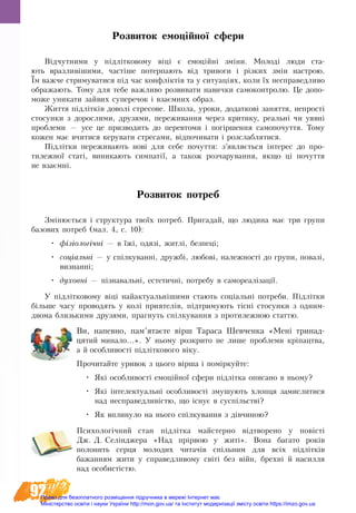 92
Розвиток емоційної сфери
Відчутни­ми у підлітковому віці є емоційні зміни. Молоді люди ста­
ють вразли­віши­ми, частіше потерпа­ють від тривоги і різких змін на­ст­рою.
Їм важче стримуватися під час конфліктів та у ситуаціях, коли їх несправедливо
ображають. Тому для тебе важливо розвивати навички самоконтролю. Це допо-
може уникати зайвих суперечок і взаємних образ.
Життя підлітків доволі стресове. Школа, уроки, додаткові заняття, непрості
стосунки з дорослими, друзями, переживання через критику, реальні чи уявні
проблеми — усе це призводить до перевтоми і погіршення самопочуття. Тому
кожен має вчитися керувати стресами, відпочивати і розслаблятися.
Підлітки пе­ре­жи­ва­ють нові для се­бе по­чут­тя: з’яв­ляється інте­рес до про­
ти­леж­ної статі, ви­ни­ка­ють сим­патії, а та­кож роз­ча­ру­ван­ня, як­що ці по­чут­тя
не взаємні.
Розвиток потреб
Змінюється і струк­ту­ра твоїх по­треб. При­га­дай, що лю­ди­на має три гру­пи
базових по­треб (мал. 4, с. 10):
•	 фізіологічні — в їжі, одязі, житлі, без­пеці;
•	 соціальні — у спілку­ванні, дружбі, любові, на­леж­ності до гру­пи, повазі,
визнанні;
•	 духовні — пізнавальні, естетичні, потребу в са­мо­ре­алізації.
У підлітко­во­му віці найак­ту­аль­ніши­ми ста­ють соціальні по­тре­би. Підлітки
більше ча­су про­во­дять у колі при­ятелів, підтри­мують тісні сто­сун­ки з од­ним-
дво­ма близь­ки­ми дру­зя­ми, праг­ну­ть спілкування з про­ти­леж­ною стат­тю.
Ви, напевно, пам’ятаєте вірш Та­ра­са Шев­чен­ка «Мені три­над­
ця­тий ми­на­ло...». У ньому роз­крито не ли­ше про­бле­ми кріпацтва,
а й особ­ли­вості підлітко­во­го віку.
Прочитайте уривок з цього вірша і поміркуйте:
•	 Які особ­ли­вості емоційної сфе­ри підлітка опи­са­но в ньо­му?
•	 Які інте­лек­ту­альні особ­ли­вості зму­шу­ють хлопця за­мис­ли­ти­ся
над не­спра­вед­ливістю, що існує в суспільстві?
•	 Як впли­ну­ло на нього спілку­ван­ня з дівчи­ною?
Пси­хо­логічний стан підлітка майстерно відтворе­но у повісті
Дж. Д. Селіндже­ра «Над прірвою у житі». Вона ба­га­то років
полонить сер­ця мо­ло­дих чи­тачів спільним для всіх підлітків
ба­жан­ням жи­ти у спра­вед­ли­во­му світі без війн, брехні й на­сил­ля
над осо­бистістю.
Право для безоплатного розміщення підручника в мережі Інтернет має
Міністерство освіти і науки України http://mon.gov.ua/ та Інститут модернізації змісту освіти https://imzo.gov.ua
 