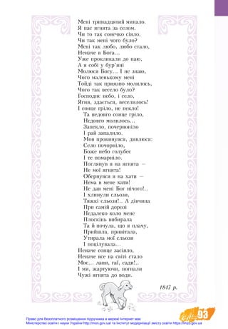 93
Мені тринадцятий минало.
Я пас ягнята за селом.
Чи то так сонечко сіяло,
Чи так мені чого було?
Мені так любо, любо стало,
Неначе в Бога...
Уже прокликали до паю,
А я собі у бур’яні
Молюся Богу... І не знаю,
Чого маленькому мені
Тойді так приязно молилось,
Чого так весело було?
Господнє небо, і село,
Ягня, здається, веселилось!
І сонце гріло, не пекло!
Та недовго сонце гріло,
Недовго молилось...
Запекло, почервоніло
І рай запалило.
Мов прокинувся, дивлюся:
Село почорніло,
Боже небо голубеє
І те помарніло.
Поглянув я на ягнята —
Не мої ягнята!
Обернувся я на хати —
Нема в мене хати!
Не дав мені Бог нічого!..
І хлинули сльози,
Тяжкі сльози!.. А дівчина
При самій дорозі
Недалеко коло мене
Плоскінь вибирала
Та й почула, що я плачу,
Прийшла, привітала,
Утирала мої сльози
І поцілувала...
Неначе сонце засіяло,
Неначе все на світі стало
Моє... лани, гаї, сади!..
І ми, жартуючи, погнали
Чужі ягнята до води.
                                       1847 р.
Право для безоплатного розміщення підручника в мережі Інтернет має
Міністерство освіти і науки України http://mon.gov.ua/ та Інститут модернізації змісту освіти https://imzo.gov.ua
 