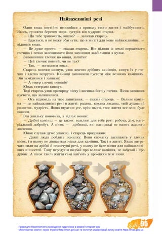 95
Найважливіші речі
Один юнак постійно непокоївся з приводу свого життя і майбутнього.
Якось, гуляючи берегом моря, зустрів він мудрого старця.
— Що тебе тривожить, юначе? — запитав старець.
— Здається, я не можу збагнути, що в житті для мене найважливіше, —
відповів юнак.
— Це дуже просто, — сказав старець. Він підняв із землі порожнього
глечика і почав заповнювати його камінням завбільшки з кулак.
Заповнивши глечик по вінця, запитав:
— Цей глечик повний, чи не так?
— Так, — погодився юнак.
Старець мовчки кивнув, узяв жменю дрібних камінців, кинув їх у гле-
чик і злегка потрусив. Камінці заповнили пустоти між великим камінням.
Він усміхнувся і запитав:
— А тепер глечик повний?
Юнак ствердно кивнув.
Тоді старець узяв пригорщу піску і висипав його у глечик. Пісок запов­­нив
пустоти, що залишилися.
— Ось відповідь на твоє запитання, — сказав старець. — Велике камін-
ня — це найважливіші речі в житті: родина, кохана людина, твій духовний
розвиток, мудрість. Якщо втратиш усе, крім цього, твоє життя все одно буде
повним.
Він хвильку помовчав, а відтак мовив:
— Дрібні камінці — це також важливі для тебе речі: робота, дім, мате-
ріальний добробут. А пісок — дрібниці, які насправді не мають жодного
значення.
Юнак слухав дуже уважно, і старець продовжив:
— Деякі люди роблять помилку. Вони спочатку засипають у глечик
пісок, і в ньому не лишається місця для каміння. Так і в житті. Якщо витра-
чати сили на дрібні й незначущі речі, у ньому не буде місця для найважливі-
ших цінностей. Тому передусім подбай про велике каміння, не забувай і про
дрібне. А пісок хвилі життя самі наб’ють у проміжки між ними.
Право для безоплатного розміщення підручника в мережі Інтернет має
Міністерство освіти і науки України http://mon.gov.ua/ та Інститут модернізації змісту освіти https://imzo.gov.ua
 