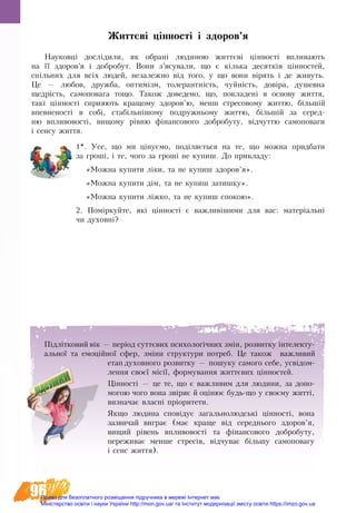 96
Життєві цінності і здоров’я
Науковці дослідили, як обрані людиною життєві цінності впливають
на її здоров’я і добробут. Вони з’ясували, що є кілька десятків цінностей,
спільних для всіх людей, незалежно від того, у що вони вірять і де живуть.
Це — любов, дружба, оптимізм, толерантність, чуйність, довіра, душевна
щедрість, самоповага тощо. Також доведено, що, покладені в основу життя,
такі цінності сприяють кращому здоров’ю, менш стресовому життю, більшій
впевненості в собі, стабільнішому подружньому життю, більшій за серед-
ню впливовості, вищому рівню фінансового добробуту, відчуттю самоповаги
і сенсу життя.
1*. Усе, що ми цінуємо, поділяється на те, що можна прид­ба­ти
за гроші, і те, чо­го за гроші не ку­пиш. До прикладу:
«Мож­на ку­пи­ти ліки, та не ку­пиш здо­ров’я».
«Мож­на ку­пи­ти дім, та не ку­пиш за­тиш­ку».
«Мож­на ку­пи­ти ліжко, та не ку­пиш спо­кою».
2. Поміркуйте, які цінно­с­ті є важливішими для вас: матеріальні
чи духовні?
Підлітко­вий вік — період суттєвих пси­хо­логічних змін, роз­вит­ку ін­те­­лек­ту­-
аль­ної та емоційної сфе­р, зміни структури по­тре­б. Це також важ­ли­вий
етап духовного розвитку — пошуку самого себе, усвідом-
лення своєї місії, формування життєвих цінно­с­тей.
Цінності — це те, що є важ­ли­вим для людини, за до­по­
мо­гою чо­го вона звіря­є й оціню­є будь-що у своє­му житті,
виз­на­ча­є власні пріори­те­ти.
Якщо людина сповідує загальнолюдські цінності, вона
зазвичай виграє (має краще від середнього здоров’я,
вищий рівень впливовості та фінансового добробуту,
переживає менше стресів, відчуває більшу самоповагу
і сенс життя).
Право для безоплатного розміщення підручника в мережі Інтернет має
Міністерство освіти і науки України http://mon.gov.ua/ та Інститут модернізації змісту освіти https://imzo.gov.ua
 