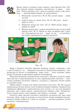 98
Кожна півкуля головного мозку виконує певні функції (мал. 37).
Ліву півкулю умовно називають «мислителем», а праву — «мит-
цем». Хо­чеш дізна­ти­ся, яка з півкуль го­ло­вно­го моз­ку в те­бе ак­тив­
ніша, — ви­ко­най вправи швид­ко, не за­мислю­ю­чись.
1.	 По­пле­с­кай у до­лоні (мал. 38, а). Яка до­ло­ня звер­ху — пра­ва
чи ліва?
2.	 Схре­с­ти ру­ки на гру­дях (мал. 38, б). Яка ру­ка звер­ху —
пра­ва чи ліва?
3.	 Пе­ре­пле­ти пальці рук (мал. 38, в). Який па­лець звер­ху —
пра­вий чи лівий?
4.	 Ви­тяг­ни впе­ред ру­ку і на­ве­ди вказівний па­лець на будь-який
пред­мет (мал. 38, г). Відтак по черзі за­плющуй од­не і дру­ге
око. Заплющуючи яке око — пра­ве чи ліве, — ти помічаєш,
що па­лець пе­реміщується віднос­но пред­ме­та?
Мал. 38
а
в
б
г
Як­що у більшості ви­пад­ків от­ри­ма­но відповідь «пра­ва», провідною у те­бе
є ліва (!) півку­ля, і ти — переважно «мислитель» (розв’язуючи проблеми, зосе-
реджуєшся на аналізі та подробицях), як­що «ліва» — маєш ху­до­жню, твор­чу
на­ту­ру (підходиш до розв’язання проблем нестандартно).
Недоліком винятково лівопівкульного мислення є обмежена здатність сприй-
мати нові ідеї та пристосовуватися до змін; правопівкульного мислення — недо-
статньо розвинені аналітичні здібності, складність у доведенні початої справи
до логічного кінця.
Обидві півкулі з’єднані між собою мозолистим тілом (мал. 37). Ця складна
перемикальна система містить сотні мільйонів активних нейронів. Завдяки їй ми
сприймаємо інформацію з навколишнього світу цілісно, а те, над чим працюють
одночасно ліва і права півкулі, запам’ятовується набагато легше. Наприклад,
коли слухаємо пісню, слова сприймає ліва півкуля, а мелодію — права.
Більшість сфер людської діяльності потребують поєднання цих двох типів
мислення. Отже, якщо ти належиш до «мислителів», більше розвивай свою кре-
ативність (творчі здібності), а якщо до «митців» — важливо розвивати логічне
мислення і самодисципліну.
Право для безоплатного розміщення підручника в мережі Інтернет має
Міністерство освіти і науки України http://mon.gov.ua/ та Інститут модернізації змісту освіти https://imzo.gov.ua
 