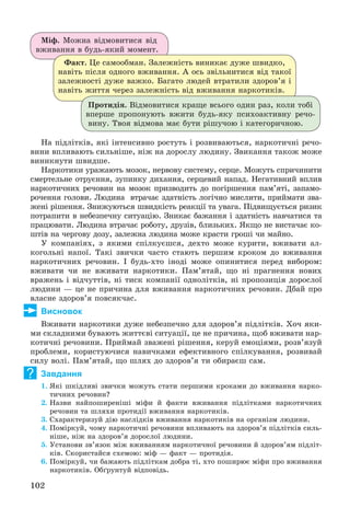 102
Ìіô. Ìîæíà âіäìîâèòèñÿ âіä
âæèâàííÿ â áóäü-ÿêèé ìîìåíò.
Ôàêò. Öå ñàìîîáìàí. Çàëåæíіñòü âèíèêàє äóæå øâèäêî,
íàâіòü ïіñëÿ îäíîãî âæèâàííÿ. À îñü çâіëüíèòèñÿ âіä òàêîї
çàëåæíîñòі äóæå âàæêî. Áàãàòî ëþäåé âòðàòèëè çäîðîâ’ÿ і
íàâіòü æèòòÿ ÷åðåç çàëåæíіñòü âіä âæèâàííÿ íàðêîòèêіâ.
Ïðîòèäіÿ. Âіäìîâèòèñÿ êðàùå âñüîãî îäèí ðàç, êîëè òîáі
âïåðøå ïðîïîíóþòü âæèòè áóäü-ÿêó ïñèõîàêòèâíó ðå÷î-
âèíó. Òâîÿ âіäìîâà ìàє áóòè ðіøó÷îþ і êàòåãîðè÷íîþ.
Íà ïіäëіòêіâ, ÿêі іíòåíñèâíî ðîñòóòü і ðîçâèâàþòüñÿ, íàðêîòè÷íі ðå÷î-
âèíè âïëèâàþòü ñèëüíіøå, íіæ íà äîðîñëó ëþäèíó. Çâèêàííÿ òàêîæ ìîæå
âèíèêíóòè øâèäøå.
Íàðêîòèêè óðàæàþòü ìîçîê, íåðâîâó ñèñòåìó, ñåðöå. Ìîæóòü ñïðè÷èíèòè
ñìåðòåëüíå îòðóєííÿ, çóïèíêó äèõàííÿ, ñåðöåâèé íàïàä. Íåãàòèâíèé âïëèâ
íàðêîòè÷íèõ ðå÷îâèí íà ìîçîê ïðèçâîäèòü äî ïîãіðøåííÿ ïàì’ÿòі, çàïàìî-
ðî÷åííÿ ãîëîâè. Ëþäèíà âòðà÷àє çäàòíіñòü ëîãі÷íî ìèñëèòè, ïðèéìàòè çâà-
æåíі ðіøåííÿ. Çíèæóþòüñÿ øâèäêіñòü ðåàêöії òà óâàãà. Ïіäâèùóєòüñÿ ðèçèê
ïîòðàïèòè â íåáåçïå÷íó ñèòóàöіþ. Çíèêàє áàæàííÿ і çäàòíіñòü íàâ÷àòèñÿ òà
ïðàöþâàòè. Ëþäèíà âòðà÷àє ðîáîòó, äðóçіâ, áëèçüêèõ. ßêùî íå âèñòà÷àє êî-
øòіâ íà ÷åðãîâó äîçó, çàëåæíà ëþäèíà ìîæå êðàñòè ãðîøі ÷è ìàéíî.
Ó êîìïàíіÿõ, ç ÿêèìè ñïіëêóєøñÿ, äåõòî ìîæå êóðèòè, âæèâàòè àë-
êîãîëüíі íàïîї. Òàêі çâè÷êè ÷àñòî ñòàþòü ïåðøèì êðîêîì äî âæèâàííÿ
íàðêîòè÷íèõ ðå÷îâèí. І áóäü-õòî іíîäі ìîæå îïèíèòèñÿ ïåðåä âèáîðîì:
âæèâàòè ÷è íå âæèâàòè íàðêîòèêè. Ïàì’ÿòàé, ùî íі ïðàãíåííÿ íîâèõ
âðàæåíü і âіä÷óòòіâ, íі òèñê êîìïàíії îäíîëіòêіâ, íі ïðîïîçèöіÿ äîðîñëîї
ëþäèíè — öå íå ïðè÷èíà äëÿ âæèâàííÿ íàðêîòè÷íèõ ðå÷îâèí. Äáàé ïðî
âëàñíå çäîðîâ’ÿ ïîâñÿê÷àñ.
Висновок
Âæèâàòè íàðêîòèêè äóæå íåáåçïå÷íî äëÿ çäîðîâ’ÿ ïіäëіòêіâ. Õî÷ ÿêè-
ìè ñêëàäíèìè áóâàþòü æèòòєâі ñèòóàöії, öå íå ïðè÷èíà, ùîá âæèâàòè íàð-
êîòè÷íі ðå÷îâèíè. Ïðèéìàé çâàæåíі ðіøåííÿ, êåðóé åìîöіÿìè, ðîçâ’ÿçóé
ïðîáëåìè, êîðèñòóþ÷èñÿ íàâè÷êàìè åôåêòèâíîãî ñïіëêóâàííÿ, ðîçâèâàé
ñèëó âîëі. Ïàì’ÿòàé, ùî øëÿõ äî çäîðîâ’ÿ òè îáèðàєø ñàì.
Завдання
1. ßêі øêіäëèâі çâè÷êè ìîæóòü ñòàòè ïåðøèìè êðîêàìè äî âæèâàííÿ íàðêî-
òè÷íèõ ðå÷îâèí?
2. Íàçâè íàéïîøèðåíіøі ìіôè é ôàêòè âæèâàííÿ ïіäëіòêàìè íàðêîòè÷íèõ
ðå÷îâèí òà øëÿõè ïðîòèäії âæèâàííÿ íàðêîòèêіâ.
3. Ñõàðàêòåðèçóé äіþ íàñëіäêіâ âæèâàííÿ íàðêîòèêіâ íà îðãàíіçì ëþäèíè.
4. Ïîìіðêóé, ÷îìó íàðêîòè÷íі ðå÷îâèíè âïëèâàþòü íà çäîðîâ’ÿ ïіäëіòêіâ ñèëü-
íіøå, íіæ íà çäîðîâ’ÿ äîðîñëîї ëþäèíè.
5. Óñòàíîâè çâ’ÿçîê ìіæ âæèâàííÿì íàðêîòè÷íîї ðå÷îâèíè é çäîðîâ’ÿì ïіäëіò-
êіâ. Ñêîðèñòàéñÿ ñõåìîþ: ìіô — ôàêò — ïðîòèäіÿ.
6. Ïîìіðêóé, ÷è áàæàþòü ïіäëіòêàì äîáðà òі, õòî ïîøèðþє ìіôè ïðî âæèâàííÿ
íàðêîòèêіâ. Îáґðóíòóé âіäïîâіäü.
?
 