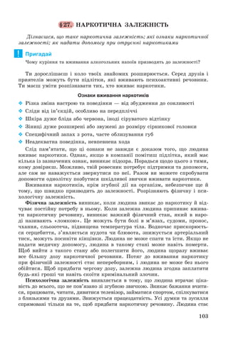103
§27. ÍÀÐÊÎÒÈ×ÍÀ ÇÀËÅÆÍІÑÒÜ
Äіçíàєøñÿ, ùî òàêå íàðêîòè÷íà çàëåæíіñòü; ÿêі îçíàêè íàðêîòè÷íîї
çàëåæíîñòі; ÿê íàäàòè äîïîìîãó ïðè îòðóєííі íàðêîòèêàìè
Пригадай
×îìó êóðіííÿ òà âæèâàííÿ àëêîãîëüíèõ íàïîїâ ïðèçâîäÿòü äî çàëåæíîñòі?
Òè äîðîñëіøàєø і êîëî òâîїõ çíàéîìèõ ðîçøèðþєòüñÿ. Ñåðåä äðóçіâ і
ïðèÿòåëіâ ìîæóòü áóòè ïіäëіòêè, ÿêі âæèâàþòü ïñèõîàêòèâíі ðå÷îâèíè.
Òè ìàєø óìіòè ðîçïіçíàâàòè òèõ, õòî âæèâàє íàðêîòèêè.
Ознаки вживання наркотиків
 Ðіçêà çìіíà íàñòðîþ òà ïîâåäіíêè — âіä çáóäæåííÿ äî ñîíëèâîñòі
 Ñëіäè âіä іí’єêöіé, îñîáëèâî íà ïåðåäïëі÷÷і
 Øêіðà äóæå áëіäà àáî ÷åðâîíà, іíîäі ñіðóâàòîãî âіäòіíêó
 Çіíèöі äóæå ðîçøèðåíі àáî çâóæåíі äî ðîçìіðó ñіðíèêîâîї ãîëîâêè
 Ñïåöèôі÷íèé çàïàõ ç ðîòà, ÷àñòå îáëèçóâàííÿ ãóá
 Íåàäåêâàòíà ïîâåäіíêà, íåâïåâíåíà õîäà
Ñëіä ïàì’ÿòàòè, ùî öі îçíàêè íå çàâæäè є äîêàçîì òîãî, ùî ëþäèíà
âæèâàє íàðêîòèêè. Îäíàê, ÿêùî â êîìïàíії ïîìіòèø ïіäëіòêà, ÿêèé ìàє
êіëüêà іç çàçíà÷åíèõ îçíàê, âèíèêàє ïіäîçðà. Ïîðàäüñÿ ùîäî öüîãî ç òèìè,
êîìó äîâіðÿєø. Ìîæëèâî, òâіé ðîâåñíèê ïîòðåáóє ïіäòðèìêè òà äîïîìîãè,
àëå ñàì íå íàâàæóєòüñÿ çâåðíóòèñÿ ïî íåї. Ðàçîì âè ìîæåòå ñïðîáóâàòè
äîïîìîãòè îäíîëіòêó ïîçáóòèñÿ øêіäëèâîї çâè÷êè âæèâàòè íàðêîòèêè.
Âæèâàííÿ íàðêîòèêіâ, êðіì çãóáíîї äії íà îðãàíіçì, íåáåçïå÷íå ùå é
òîìó, ùî øâèäêî ïðèçâîäèòü äî çàëåæíîñòі. Ðîçðіçíÿþòü ôіçè÷íó і ïñè-
õîëîãі÷íó çàëåæíіñòü.
Ôіçè÷íà çàëåæíіñòü âèíèêàє, êîëè ëþäèíà çâèêàє äî íàðêîòèêó é âіä-
÷óâàє ïîñòіéíó ïîòðåáó â íüîìó. Êîëè çàëåæíà ëþäèíà ïðèïèíÿє âæèâà-
òè íàðêîòè÷íó ðå÷îâèíó, âèíèêàє âàæêèé ôіçè÷íèé ñòàí, ÿêèé â íàðî-
äі íàçèâàþòü «ëîìêîþ». Öå ìîæóòü áóòè áîëі â ì’ÿçàõ, ñóäîìè, ïðîíîñ,
÷õàííÿ, ñëüîçîòå÷à, ïіäâèùåíà òåìïåðàòóðà òіëà. Âîäíî÷àñ ïðèñêîðþєòü-
ñÿ ñåðöåáèòòÿ, ç’ÿâëÿєòüñÿ íóäîòà ÷è áëþâîòà, çíèæóєòüñÿ àðòåðіàëüíèé
òèñê, ìîæóòü ïîñèíіòè êіíöіâêè. Ëþäèíà íå ìîæå ñïàòè òà їñòè. ßêùî íå
íàäàòè ìåäè÷íó äîïîìîãó, ëþäèíà â òàêîìó ñòàíі ìîæå íàâіòü ïîìåðòè.
Ùîá âèéòè ç òàêîãî ñòàíó àáî ïîëåãøèòè éîãî, ëþäèíà ùîðàçó âæèâàє
âñå áіëüøó äîçó íàðêîòè÷íîї ðå÷îâèíè. Ïîòÿã äî âæèâàííÿ íàðêîòèêó
ïðè ôіçè÷íіé çàëåæíîñòі ñòàє íåïåðåáîðíèì, і ëþäèíà íå ìîæå áåç íüîãî
îáіéòèñÿ. Ùîá ïðèäáàòè ÷åðãîâó äîçó, çàëåæíà ëþäèíà çãîäíà çàïëàòèòè
áóäü-ÿêі ãðîøі ÷è íàâіòü ñêîїòè êðèìіíàëüíèé çëî÷èí.
Ïñèõîëîãі÷íà çàëåæíіñòü âèÿâëÿєòüñÿ â òîìó, ùî ëþäèíà âòðà÷àє öіêà-
âіñòü äî âñüîãî, ùî íå ïîâ’ÿçàíî çі çãóáíîþ çâè÷êîþ. Çíèêàє áàæàííÿ â÷èòè-
ñÿ, ïðàöþâàòè, ÷èòàòè, äèâèòèñÿ òåëåâіçîð, çàéìàòèñÿ ñïîðòîì, ñïіëêóâàòèñÿ
ç áëèçüêèìè òà äðóçÿìè. Çíèæóєòüñÿ ïðàöåçäàòíіñòü. Óñі äóìêè òà çóñèëëÿ
ñïðÿìîâàíі òіëüêè íà òå, ùîá ïðèäáàòè íàðêîòè÷íó ðå÷îâèíó. Ëþäèíà ñòàє
!
 