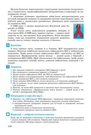 110
Öіëêîì áåçïå÷íî êîðèñòóâàòèñÿ ñòåðèëüíèìè ìåäè÷íèìè іíñòðóìåíòà-
ìè ó ñòîìàòîëîãà, ïðîäåçіíôіêîâàíèìè іíñòðóìåíòàìè â ïåðóêàðíі ÷è ìà-
íіêþðíîìó ñàëîíі.
Ó ìåäè÷íèõ óñòàíîâàõ ïðàöіâíèêè çîáîâ’ÿçàíі âèêîðèñòîâóâàòè äëÿ
іí’єêöіé îäíîðàçîâі øïðèöè òà îäíîðàçîâі ñèñòåìè ïåðåëèâàííÿ êðîâі, îá-
ðîáëÿòè ðàíè ó ñïåöіàëüíèõ ðóêàâè÷êàõ. Äîíîðñüêà êðîâ ïåðåâіðÿєòüñÿ
íà íàÿâíіñòü ÂІË.
Ç 1988 ðîêó 1 ãðóäíÿ âіäçíà÷àєòüñÿ Âñåñâіòíіé äåíü áî-
ðîòüáè çі ÑÍІÄ.
Ó÷åíі âñüîãî ñâіòó íàìàãàþòüñÿ ðîçðîáèòè âàêöèíó é
ëіêè ïðîòè ÂІË. Ç 1990 ðîêó ÷åðâîíà ñòðі÷êà — ñèìâîë íàäії
ëþäñòâà íà òå, ùî âàêöèíó áóäå ðîçðîáëåíî. Ïîêè âàêöèíè
íåìàє, ñàìå âіä ïîâåäіíêè, äîäåðæàííÿ íàâè÷îê çäîðîâîãî
ñïîñîáó æèòòÿ êîæíîї ëþäèíè çàëåæèòü її áåçïåêà.
Висновок
Ó âñіõ êðàїíàõ ñâіòó, çîêðåìà é â Óêðàїíі, ÂІË ïîøèðþєòüñÿ äóæå
øâèäêî. Ïіäëіòêè íàéáіëüøå ðèçèêóþòü іíôіêóâàòèñÿ ÂІË ó íåáåçïå÷íèõ
êîìïàíіÿõ. Òðåáà çíàòè øëÿõè іíôіêóâàííÿ ÂІË і ïàì’ÿòàòè, ÿê ÂІË íå
ïåðåäàєòüñÿ. Ïðîôіëàêòè÷íà îñâіòà ìîëîäі — äієâèé øëÿõ ó áîðîòüáі ç
ïîøèðåííÿì ÂІË/ÑÍІÄ. Ùîá óáåçïå÷èòèñÿ âіä іíôіêóâàííÿ, òðåáà äîäåð-
æóâàòèñÿ çäîðîâîãî ñïîñîáó æèòòÿ, óíèêàòè íåáåçïå÷íèõ êîìïàíіé і ñè-
òóàöіé.
Завдання
1. ßêі ïðè÷èíè ñòðіìêîãî ïîøèðåííÿ ÂІË-іíôåêöії ó ñâіòі?
2. ßêà îñîáëèâіñòü ïîøèðåííÿ іíôåêöії â Óêðàїíі?
3. Íàçâè øëÿõè іíôіêóâàííÿ ÂІË. ßê ÂІË íå ïåðåäàєòüñÿ?
4. ßêèõ ïðàâèë ñëіä äîäåðæóâàòèñÿ, ùîá óáåçïå÷èòèñÿ âіä іíôіêóâàííÿ ÂІË?
5. ×îìó ïîøèðåííÿ ÂІË ó ñâіòі íàçâàëè åïіäåìієþ?
6. ×îìó åïіäåìіÿ ÂІË/ÑÍІÄ íå òіëüêè ìåäè÷íà, à é ñîöіàëüíà ïðîáëåìà?
7. ßê òè äóìàєø, ÷è âñі ëþäè îäíàêîâî ðèçèêóþòü іíôіêóâàòèñÿ ÂІË? Îáґðóí-
òóé âіäïîâіäü.
8. Ïîÿñíè, ÷è ìîæå ÂІË ïîòðàïèòè â îðãàíіçì ÷åðåç íåóøêîäæåíó øêіðó.
9. Ïîÿñíè òâåðäæåííÿ: «Ïðîôіëàêòè÷íà îñâіòà ìîëîäі — äієâèé øëÿõ ó áî-
ðîòüáі ç ïîøèðåííÿì ÂІË/ÑÍІÄ».
Попрацюйте в парі або групі
1. Äîâåäіòü, ùî іíôіêóâàííÿ ÂІË-іíôåêöієþ і âæèâàííÿ íàðêîòèêіâ ïîâ’ÿçàíі
ìіæ ñîáîþ. Îáãîâîðіòü, ÷îìó ïðàöіâíèêè ìåäè÷íèõ óñòàíîâ çîáîâ’ÿçàíі:
 âèêîðèñòîâóâàòè îäíîðàçîâі øïðèöè äëÿ іí’єêöіé òà îäíîðàçîâі ñèñòåìè
ïåðåëèâàííÿ êðîâі;
 îáðîáëÿòè ðàíè â ñïåöіàëüíèõ ðóêàâè÷êàõ;
 ïåðåâіðÿòè äîíîðñüêó êðîâ íà íàÿâíіñòü ÂІË.
Моделюй — набувай життєвих навичок
Óÿâè, ùî òè ïîòðàïèâ ó êîìïàíіþ, ó ÿêіé іíøі ïіäëіòêè ïðîïîíóþòü çàêóðèòè
і âæèòè íåâіäîìі òîáі ðå÷îâèíè. Ñôîðìóëþé ïîðàäè áåçïå÷íîãî ïåðåáóâàííÿ â
òàêіé êîìïàíії. Îáãîâîðè ïîðàäè ç îäíîêëàñíèêàìè.
?
 