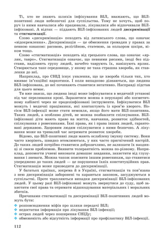 112
Òі, õòî íå çíàþòü øëÿõіâ іíôіêóâàííÿ ÂІË, ââàæàþòü, ùî ÂІË-
ïîçèòèâíі ëþäè íåáåçïå÷íі äëÿ ñóñïіëüñòâà. Òîìó íå õî÷óòü, ùîá ïî-
ðó÷ іç íèìè íàâ÷àëèñÿ àáî ïðàöþâàëè, ëіêóâàëèñÿ àáî âіäïî÷èâàëè ÂІË-
іíôіêîâàíі. À âіäòàê — ïіääàþòü ÂІË-іíôіêîâàíèõ ëþäåé äèñêðèìіíàöії
òà ñòèãìàòèçàöії.
Ñëîâî «äèñêðèìіíàöіÿ» ïîõîäèòü âіä ëàòèíñüêîãî ñëîâà, ùî îçíà÷àє
«âіäîêðåìëåííÿ». Äèñêðèìіíàöіÿ — öå îáìåæåííÿ ãðîìàäÿí ó ïðàâàõ çà
ïåâíîþ îçíàêîþ: ðàñîâîþ, ðåëіãіéíîþ, ñòàòåâîþ, çà êîëüîðîì øêіðè, âі-
êîì òîùî.
Ñëîâî «ñòèãìàòèçàöіÿ» ïîõîäèòü âіä ãðåöüêîãî ñëîâà, ùî îçíà÷àє «ÿð-
ëèê, òàâðî». Ñòèãìàòèçàöіÿ îçíà÷àє, ùî ïåâíèìè ðèñàìè, іíîäі áåç ïіä-
ñòàâè, íàäіëÿþòü ãðóïó ëþäåé, íà÷åáòî òàâðóþòü їõ, íàâіøóþòü ÿðëèê.
Ñòâîðþєòüñÿ òàêå ñåðåäîâèùå, ó ÿêîìó íå òàêà ñòðàøíà õâîðîáà, ÿê ñòàâ-
ëåííÿ äî íåї.
Íàïðèêëàä, ïðî ÑÍІÄ іñíóє óÿâëåííÿ, ùî öå õâîðîáà òіëüêè òèõ, õòî
âæèâàє іí’єêöіéíі íàðêîòèêè. І êîëè âèïàäêîâî äіçíàþòüñÿ, ùî ëþäèíà
ÂІË-іíôіêîâàíà, äî íåї ïî÷èíàþòü ñòàâèòèñÿ íåãàòèâíî. Íàñïðàâäі ïіäñòàâ
äëÿ öüîãî íåìàє.
Òè âæå çíàєø, ùî ëþäèíà іíîäі ìîæå іíôіêóâàòèñÿ â ìåäè÷íіé óñòàíîâі
ïіä ÷àñ ïåðåëèâàííÿ êðîâі. Çàðàçèòèñÿ ìîæíà â ïåðóêàðíі àáî êîñìåòè÷-
íîìó êàáіíåòі ÷åðåç íå ïðîäåçіíôіêîâàíі іíñòðóìåíòè. Іíôіêóâàòèñÿ ÂІË
ìîæóòü і ìåäè÷íі ïðàöіâíèêè, ÿêі êîíòàêòóþòü іç êðîâ’þ õâîðîãî. Íî-
ñієì ÂІË-іíôåêöії ìîæå ñòàòè íåìîâëÿ, ÿêùî éîãî ìàòè ÂІË-ïîçèòèâíà.
Òàêèõ ëþäåé, à îñîáëèâî äіòåé, íå ìîæíà ïîçáàâëÿòè ñïіëêóâàííÿ. ÂІË-
іíôіêîâàíі äіòè ìàþòü ïðàâî íà æèòòÿ, íàâ÷àííÿ, ðîçâèòîê çäіáíîñòåé,
ñïіëêóâàííÿ ç ðîâåñíèêàìè. Їõíі ïðàâà, ÿê і ïðàâà іíøèõ ëþäåé, ãàðàíòî-
âàíі äåðæàâîþ. Çäîðîâèì ëþäÿì ñïіëêóâàòèñÿ ç íèìè áåçïå÷íî. À ëіêó-
âàííÿ ìîæå íà òðèâàëèé ÷àñ çàòðèìàòè ðîçâèòîê õâîðîáè.
Âіäîìî, ùî ÂІË-ïîçèòèâíі ëþäè ìàþòü îñëàáëåíó іìóííó ñèñòåìó. Âîíè
÷àñòî õâîðіþòü, øâèäêî âòîìëþþòüñÿ, ó íèõ ÷àñòî ïðèãíі÷åíèé íàñòðіé.
Äî òàêèõ ëþäåé ïîòðіáíî ñòàâèòèñÿ äîáðîçè÷ëèâî, íå çàëèøàòè їõ íàîäèí-
öі çі ñâîєþ ïðîáëåìîþ. Âèÿâèòè òîëåðàíòíіñòü ìîæíà ïî-ðіçíîìó. Íàïðè-
êëàä, äîïîìîãòè ó÷íåâі âèêîíàòè äîìàøíє çàâäàííÿ, çàõèñòèòè âіä ãëóçó-
âàííÿ і çíåâàãè. Ìîæíà òàêîæ ïîÿñíèòè іíøèì ðîâåñíèêàì, ùî ñòàâèòèñÿ
óïåðåäæåíî äî òàêèõ ëþäåé — öå ïîðóøåííÿ їõíіõ êîíñòèòóöіéíèõ ïðàâ.
Ñòèãìàòèçàöіÿ ìîæå ïðèçâîäèòè äî äèñêðèìіíàöії.
Ó áàãàòüîõ êðàїíàõ, çîêðåìà é â Óêðàїíі, ñòèãìàòèçàöіÿ òà ïîâ’ÿçàíà
ç íåþ äèñêðèìіíàöіÿ çàáîðîíåíі òà êàðàþòüñÿ çàêîíîì, çàñóäæóþòüñÿ â
ñóñïіëüñòâі. Ïðîòå òðàïëÿþòüñÿ âèïàäêè äèñêðèìіíàöії ÂІË-іíôіêîâàíèõ
ëþäåé. Ó öüîìó ðàçі ÂІË-іíôіêîâàíі ìîæóòü çâåðíóòèñÿ äî ñóäó, ùîá çà-
õèñòèòè ñâîї ïðàâà òà îòðèìàòè âіäøêîäóâàííÿ ìàòåðіàëüíèõ і ìîðàëüíèõ
çáèòêіâ.
Ïðè÷èíàìè ñòèãìàòèçàöії òà äèñêðèìіíàöії ÂІË-ïîçèòèâíèõ ëþäåé ìî-
æóòü áóòè:
 ðîçïîâñþäæåííÿ ìіôіâ ïðî øëÿõè ïåðåäà÷і ÂІË;
 íåäîñòàòíÿ іíôîðìàöіÿ ïðî ëіêóâàííÿ ÂІË-іíôåêöії;
 îñòðàõ ëþäåé ÷åðåç ïîøèðåííÿ ÑÍІÄó;
 îáìåæåíіñòü àáî âіäñóòíіñòü іíôîðìàöії ïðî ïðîôіëàêòèêó ÂІË-іíôåêöії.
 
