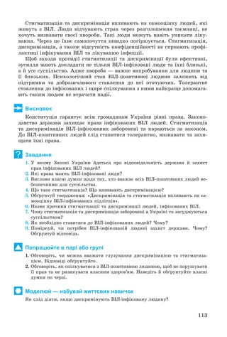 113
Ñòèãìàòèçàöіÿ òà äèñêðèìіíàöіÿ âïëèâàþòü íà ñàìîîöіíêó ëþäåé, ÿêі
æèâóòü ç ÂІË. Ëþäè âіä÷óâàþòü ñòðàõ ÷åðåç ðîçãîëîøåííÿ òàєìíèöі, íå
õî÷óòü âèçíàâàòè ñâîєї õâîðîáè. Òàêі ëþäè ìîæóòü íàâіòü óíèêàòè ëіêó-
âàííÿ. ×åðåç öå їõíє ñàìîïî÷óòòÿ øâèäêî ïîãіðøóєòüñÿ. Ñòèãìàòèçàöіÿ,
äèñêðèìіíàöіÿ, à òàêîæ âіäñóòíіñòü êîíôіäåíöіéíîñòі íå ñïðèÿþòü ïðîôі-
ëàêòèöі іíôіêóâàííÿ ÂІË òà ëіêóâàííþ іíôåêöії.
Ùîá çàõîäè ïðîòèäії ñòèãìàòèçàöії òà äèñêðèìіíàöії áóëè åôåêòèâíі,
çóñèëëÿ ìàþòü äîêëàäàòè íå òіëüêè ÂІË-іíôіêîâàíі ëþäè òà їõíі áëèçüêі,
à é óñå ñóñïіëüñòâî. Àäæå õâîðîáà — âàæêå âèïðîáóâàííÿ äëÿ ëþäèíè òà
її áëèçüêèõ. Ïñèõîëîãі÷íèé ñòàí ÂІË-ïîçèòèâíîї ëþäèíè çàëåæèòü âіä
ïіäòðèìêè òà äîáðîçè÷ëèâîãî ñòàâëåííÿ äî íåї îòî÷óþ÷èõ. Òîëåðàíòíå
ñòàâëåííÿ äî іíôіêîâàíèõ і ùèðå ñïіëêóâàííÿ ç íèìè íàéêðàùå äîïîìàãà-
þòü òàêèì ëþäÿì íå âòðà÷àòè íàäії.
Висновок
Êîíñòèòóöіÿ ãàðàíòóє âñіì ãðîìàäÿíàì Óêðàїíè ðіâíі ïðàâà. Çàêîíî-
äàâñòâî äåðæàâè çàõèùàє ïðàâà іíôіêîâàíèõ ÂІË ëþäåé. Ñòèãìàòèçàöіÿ
òà äèñêðèìіíàöіÿ ÂІË-іíôіêîâàíèõ çàáîðîíåíі òà êàðàþòüñÿ çà çàêîíîì.
Äî ÂІË-ïîçèòèâíèõ ëþäåé ñëіä ñòàâèòèñÿ òîëåðàíòíî, âèçíàâàòè òà çàõè-
ùàòè їõíі ïðàâà.
Завдання
1. Ó ÿêîìó Çàêîíі Óêðàїíè éäåòüñÿ ïðî âіäïîâіäàëüíіñòü äåðæàâè é çàõèñò
ïðàâ іíôіêîâàíèõ ÂІË ëþäåé?
2. ßêі ïðàâà ìàþòü ÂІË-іíôіêîâàíі ëþäè?
3. Âèñëîâè âëàñíі äóìêè ùîäî òèõ, õòî ââàæàє âñіõ ÂІË-ïîçèòèâíèõ ëþäåé íå-
áåçïå÷íèìè äëÿ ñóñïіëüñòâà.
4. Ùî òàêå ñòèãìàòèçàöіÿ? Ùî íàçèâàþòü äèñêðèìіíàöієþ?
5. Îáґðóíòóé òâåðäæåííÿ: «Äèñêðèìіíàöіÿ òà ñòèãìàòèçàöіÿ âïëèâàþòü íà ñà-
ìîîöіíêó ÂІË-іíôіêîâàíèõ ïіäëіòêіâ».
6. Íàçâè ïðè÷èíè ñòèãìàòèçàöії òà äèñêðèìіíàöії ëþäåé, іíôіêîâàíèõ ÂІË.
7. ×îìó ñòèãìàòèçàöіÿ òà äèñêðèìіíàöіÿ çàáîðîíåíі â Óêðàїíі òà çàñóäæóþòüñÿ
ñóñïіëüñòâîì?
8. ßê íåîáõіäíî ñòàâèòèñÿ äî ÂІË-іíôіêîâàíèõ ëþäåé? ×îìó?
9. Ïîìіðêóé, ÷è ïîòðіáåí ÂІË-іíôіêîâàíіé ëþäèíі çàõèñò äåðæàâè. ×îìó?
Îáґðóíòóé âіäïîâіäü.
Попрацюйте в парі або групі
1. Îáãîâîðіòü, ÷è ìîæíà ââàæàòè ãëóçóâàííÿ äèñêðèìіíàöієþ òà ñòèãìàòèçà-
öієþ. Âіäïîâіäі îáґðóíòóéòå.
2. Îáãîâîðіòü, ÿê ñïіëêóâàòèñÿ ç ÂІË-ïîçèòèâíîþ ëþäèíîþ, ùîá íå ïîðóøóâàòè
її ïðàâ òà íå ðèçèêóâàòè âëàñíèì çäîðîâ’ÿì. Íàâåäіòü é îáґðóíòóéòå âëàñíі
äóìêè ïî ÷åðçі.
Моделюй — набувай життєвих навичок
ßê ñëіä äіÿòè, ÿêùî äèñêðèìіíóþòü ÂІË-іíôіêîâàíó ëþäèíó?
?
 