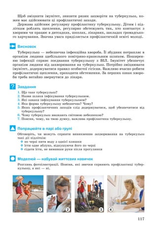 117
Ùîá çìіöíèòè іìóíіòåò, çíèçèòè ðèçèê çàõâîðіòè íà òóáåðêóëüîç, êî-
æåí ìàє çäіéñíþâàòè öі ïðîôіëàêòè÷íі çàõîäè.
Äåðæàâà çäіéñíþє ðåãóëÿðíó ïðîôіëàêòèêó òóáåðêóëüîçó. Äіòÿì і ïіä-
ëіòêàì ðîáëÿòü ùåïëåííÿ, ðåãóëÿðíî îáñòåæóþòü òèõ, õòî êîíòàêòóє ç
õâîðèìè ÷è ïðàöþє â äèòñàäêàõ, øêîëàõ, ëіêàðíÿõ, çàêëàäàõ ãðîìàäñüêî-
ãî õàð÷óâàííÿ. Çíà÷íà óâàãà ïðèäіëÿєòüñÿ ïðîôіëàêòè÷íіé îñâіòі ìîëîäі.
Висновок
Òóáåðêóëüîç — íåáåçïå÷íà іíôåêöіéíà õâîðîáà. Її çáóäíèê ïîòðàïëÿє â
îðãàíіçì ëþäèíè çäåáіëüøîãî ïîâіòðÿíî-êðàïåëüíèì øëÿõîì. Ïîøèðåí-
íþ іíôåêöії ñïðèÿє ïîєäíàííÿ òóáåðêóëüîçó ç ÂІË. Іìóíіòåò óáåçïå÷óє
îðãàíіçì ëþäèíè âіä çàõâîðþâàííÿ íà òóáåðêóëüîç. Ïîòðіáíî çìіöíþâàòè
іìóíіòåò, äîäåðæóâàòèñÿ ïðàâèë îñîáèñòîї ãіãієíè. Âàæëèâî â÷àñíî ðîáèòè
ïðîôіëàêòè÷íі ùåïëåííÿ, ïðîõîäèòè îáñòåæåííÿ. Çà ïåðøèõ îçíàê õâîðî-
áè òðåáà íåãàéíî çâåðíóòèñÿ äî ëіêàðÿ.
Завдання
1. Ùî òàêå òóáåðêóëüîç?
2. Íàçâè øëÿõè іíôіêóâàííÿ òóáåðêóëüîçîì.
3. ßêі îçíàêè іíôіêóâàííÿ òóáåðêóëüîçîì?
4. ßêà ôîðìà òóáåðêóëüîçó íåáåçïå÷íà? ×îìó?
5. ßêèõ ïðîôіëàêòè÷íèõ çàõîäіâ ñëіä äîäåðæóâàòèñÿ, ùîá óáåçïå÷èòèñÿ âіä
òóáåðêóëüîçó?
6. ×îìó òóáåðêóëüîç ââàæàþòü ñâіòîâîþ íåáåçïåêîþ?
7. Ïîÿñíè, ÷îìó, íà òâîþ äóìêó, âàæëèâà ïðîôіëàêòèêà òóáåðêóëüîçó.
Попрацюйте в парі або групі
Îáãîâîðіòü, ÷è ìîæóòü ñïðèÿòè âèíèêíåííþ çàõâîðþâàííÿ íà òóáåðêóëüîç
òàêі äії ïіäëіòêіâ:
 ïî ÷åðçі ïèòè âîäó ç îäíієї ïëÿøêè
 їñòè îäíå ÿáëóêî, âіäêóøóþ÷è éîãî ïî ÷åðçі
 ñіäàòè їñòè, íå âèìèâøè ðóêè ïіñëÿ ïðîãóëÿíêè
Моделюй — набувай життєвих навичок
Ðîçãëÿíü ôîòîіëþñòðàöії. Ïîÿñíè, ÿêі çâè÷êè ñïðèÿþòü ïðîôіëàêòèöі òóáåð-
êóëüîçó, à ÿêі — íі.
1 2 3 4
?
 