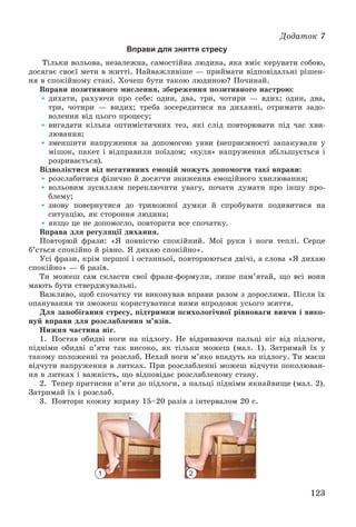 123
Äîäàòîê 7
Вправи для зняття стресу
Òіëüêè âîëüîâà, íåçàëåæíà, ñàìîñòіéíà ëþäèíà, ÿêà âìіє êåðóâàòè ñîáîþ,
äîñÿãàє ñâîєї ìåòè â æèòòі. Íàéâàæëèâіøå — ïðèéìàòè âіäïîâіäàëüíі ðіøåí-
íÿ â ñïîêіéíîìó ñòàíі. Õî÷åø áóòè òàêîþ ëþäèíîþ? Ïî÷èíàé.
Âïðàâè ïîçèòèâíîãî ìèñëåííÿ, çáåðåæåííÿ ïîçèòèâíîãî íàñòðîþ:
• äèõàòè, ðàõóþ÷è ïðî ñåáå: îäèí, äâà, òðè, ÷îòèðè — âäèõ; îäèí, äâà,
òðè, ÷îòèðè — âèäèõ; òðåáà çîñåðåäèòèñÿ íà äèõàííі, îòðèìàòè çàäî-
âîëåííÿ âіä öüîãî ïðîöåñó;
• âèãàäàòè êіëüêà îïòèìіñòè÷íèõ òåç, ÿêі ñëіä ïîâòîðþâàòè ïіä ÷àñ õâè-
ëþâàííÿ;
• çìåíøèòè íàïðóæåííÿ çà äîïîìîãîþ óÿâè (íåïðèєìíîñòі çàïàêóâàëè ó
ìіøîê, ïàêåò і âіäïðàâèëè ïîїçäîì; «êóëÿ» íàïðóæåííÿ çáіëüøóєòüñÿ і
ðîçðèâàєòüñÿ).
Âіäâîëіêòèñÿ âіä íåãàòèâíèõ åìîöіé ìîæóòü äîïîìîãòè òàêі âïðàâè:
• ðîçñëàáèòèñÿ ôіçè÷íî é äîñÿãòè çíèæåííÿ åìîöіéíîãî õâèëþâàííÿ;
• âîëüîâèì çóñèëëÿì ïåðåêëþ÷èòè óâàãó, ïî÷àòè äóìàòè ïðî іíøó ïðî-
áëåìó;
• çíîâó ïîâåðíóòèñÿ äî òðèâîæíîї äóìêè é ñïðîáóâàòè ïîäèâèòèñÿ íà
ñèòóàöіþ, ÿê ñòîðîííÿ ëþäèíà;
• ÿêùî öå íå äîïîìîãëî, ïîâòîðèòè âñå ñïî÷àòêó.
Âïðàâà äëÿ ðåãóëÿöії äèõàííÿ.
Ïîâòîðþé ôðàçè: «ß ïîâíіñòþ ñïîêіéíèé. Ìîї ðóêè і íîãè òåïëі. Ñåðöå
á’єòüñÿ ñïîêіéíî é ðіâíî. ß äèõàþ ñïîêіéíî».
Óñі ôðàçè, êðіì ïåðøîї і îñòàííüîї, ïîâòîðþþòüñÿ äâі÷і, à ñëîâà «ß äèõàþ
ñïîêіéíî» — 6 ðàçіâ.
Òè ìîæåø ñàì ñêëàñòè ñâîї ôðàçè-ôîðìóëè, ëèøå ïàì’ÿòàé, ùî âñі âîíè
ìàþòü áóòè ñòâåðäæóâàëüíі.
Âàæëèâî, ùîá ñïî÷àòêó òè âèêîíóâàâ âïðàâè ðàçîì ç äîðîñëèìè. Ïіñëÿ їõ
îïàíóâàííÿ òè çìîæåø êîðèñòóâàòèñÿ íèìè âïðîäîâæ óñüîãî æèòòÿ.
Äëÿ çàïîáіãàííÿ ñòðåñó, ïіäòðèìêè ïñèõîëîãі÷íîї ðіâíîâàãè âèâ÷è і âèêî-
íóé âïðàâè äëÿ ðîçñëàáëåííÿ ì’ÿçіâ.
Íèæíÿ ÷àñòèíà íіã.
1. Ïîñòàâ îáèäâі íîãè íà ïіäëîãó. Íå âіäðèâàþ÷è ïàëüöі íіã âіä ïіäëîãè,
ïіäíіìè îáèäâі ï’ÿòè òàê âèñîêî, ÿê òіëüêè ìîæåø (ìàë. 1). Çàòðèìàé їõ ó
òàêîìó ïîëîæåííі òà ðîçñëàá. Íåõàé íîãè ì’ÿêî âïàäóòü íà ïіäëîãó. Òè ìàєø
âіä÷óòè íàïðóæåííÿ â ëèòêàõ. Ïðè ðîçñëàáëåííі ìîæåø âіä÷óòè ïîêîëþâàí-
íÿ â ëèòêàõ і âàæêіñòü, ùî âіäïîâіäàє ðîçñëàáëåíîìó ñòàíó.
2. Òåïåð ïðèòèñíè ï’ÿòè äî ïіäëîãè, à ïàëüöі ïіäíіìè ÿêíàéâèùå (ìàë. 2).
Çàòðèìàé їõ і ðîçñëàá.
3. Ïîâòîðè êîæíó âïðàâó 15–20 ðàçіâ ç іíòåðâàëîì 20 ñ.
1 2
 