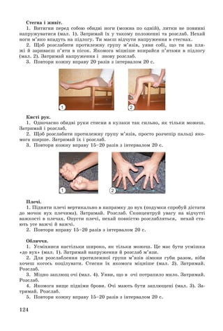 124
Ñòåãíà і æèâіò.
1. Âèòÿãíè ïåðåä ñîáîþ îáèäâі íîãè (ìîæíà ïî îäíіé), ëèòêè íå ïîâèííі
íàïðóæóâàòèñÿ (ìàë. 1). Çàòðèìàé їõ ó òàêîìó ïîëîæåííі òà ðîçñëàá. Íåõàé
íîãè ì’ÿêî âïàäóòü íà ïіäëîãó. Òè ìàєø âіä÷óòè íàïðóæåííÿ â ñòåãíàõ.
2. Ùîá ðîçñëàáèòè ïðîòèëåæíó ãðóïó ì’ÿçіâ, óÿâè ñîáі, ùî òè íà ïëÿ-
æі é çàðèâàєø ï’ÿòè â ïіñîê. ßêîìîãà ìіöíіøå âïèðàéñÿ ï’ÿòàìè â ïіäëîãó
(ìàë. 2). Çàòðèìàé íàïðóæåííÿ і çíîâó ðîçñëàá.
3. Ïîâòîðè êîæíó âïðàâó 20 ðàçіâ ç іíòåðâàëîì 20 ñ.
Êèñòі ðóê.
1. Îäíî÷àñíî îáèäâі ðóêè ñòèñíè â êóëàêè òàê ñèëüíî, ÿê òіëüêè ìîæåø.
Çàòðèìàé і ðîçñëàá.
2. Ùîá ðîçñëàáèòè ïðîòèëåæíó ãðóïó ì’ÿçіâ, ïðîñòî ðîç÷åïіð ïàëüöі ÿêî-
ìîãà øèðøå. Çàòðèìàé їõ і ðîçñëàá.
3. Ïîâòîðè êîæíó âïðàâó 15–20 ðàçіâ ç іíòåðâàëîì 20 ñ.
Ïëå÷і.
1. Ïіäíÿòè ïëå÷і âåðòèêàëüíî â íàïðÿìêó äî âóõ (ïîäóìêè ñïðîáóé äіñòàòè
äî ìî÷îê âóõ ïëå÷èìà). Çàòðèìàé. Ðîçñëàá. Ñêîíöåíòðóé óâàãó íà âіä÷óòòі
âàæêîñòі â ïëå÷àõ. Îïóñòè ïëå÷і, íåõàé ïîâíіñòþ ðîçñëàáëÿòüñÿ, íåõàé ñòà-
þòü óñå âàæ÷і é âàæ÷і.
2. Ïîâòîðè âïðàâó 15–20 ðàçіâ ç іíòåðâàëîì 20 ñ.
Îáëè÷÷ÿ.
1. Óñìіõíèñÿ íàñòіëüêè øèðîêî, ÿê òіëüêè ìîæåø. Öå ìàє áóòè óñìіøêà
«äî âóõ» (ìàë. 1). Çàòðèìàé íàïðóæåííÿ é ðîçñëàá ì’ÿçè.
2. Äëÿ ðîçñëàáëåííÿ ïðîòèëåæíîї ãðóïè ì’ÿçіâ çіìêíè ãóáè ðàçîì, íіáè
õî÷åø êîãîñü ïîöіëóâàòè. Ñòèñíè їõ ÿêîìîãà ìіöíіøå (ìàë. 2). Çàòðèìàé.
Ðîçñëàá.
3. Ìіöíî çàïëþù î÷і (ìàë. 4). Óÿâè, ùî â î÷і ïîòðàïèëî ìèëî. Çàòðèìàé.
Ðîçñëàá.
4. ßêîìîãà âèùå ïіäíіìè áðîâè. Î÷і ìàþòü áóòè çàïëþùåíі (ìàë. 3). Çà-
òðèìàé. Ðîçñëàá.
5. Ïîâòîðè êîæíó âïðàâó 15–20 ðàçіâ ç іíòåðâàëîì 20 ñ.
1
1
2
2
 