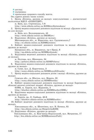 126
 äîãëÿä;
 ïіäòðèìêà;
 ïðîïàãàíäà çäîðîâîãî ñïîñîáó æèòòÿ.
Îñü àäðåñè äåÿêèõ òàêèõ êëіíіê:
1. Öåíòð «Êëіíіêà, äðóæíÿ äî ìîëîäі» êîíñóëüòàòèâíî — äіàãíîñòè÷íîї
ïîëіêëіíіêè ÍÄÑË «ÎÕÌÀÒÄÈÒ»
ì. Êèїâ, âóë. Ñòðіòåíñüêà, 7/9
http://www.shkola-online.ua/KDMkievSretenskaya/
2. Öåíòð ìåäèêî-ñîöіàëüíîї äîïîìîãè ïіäëіòêàì òà ìîëîäі «Äðóæíÿ êëіíі-
êà äëÿ ìîëîäі»
ì. Êèїâ, âóë. Âîëîäèìèðñüêà, 43
http://www.shkola-online.ua/DKMKiev/
3. Âіääіëåííÿ «Êëіíіêà, äðóæíÿ äî ìîëîäі»
Æèòîìèðñüêà îáë., ì. Êîðîñòåíü, âóë. Ãðóøåâñüêîãî,7
http://zt.shkola-online.ua/KDMKorosten/
4. Êàáіíåò ìåäèêî-ñîöіàëüíîї äîïîìîãè ïіäëіòêàì òà ìîëîäі «Êëіíіêà,
äðóæíÿ äî ìîëîäі»
Çàïîðіçüêà îáë., ì. Áåðäÿíñüê, ïð-ò Ïðàöі, 6
http://zp.shkola-online.ua/KDMBerdyansk/
5. Âіääіëåííÿ ìåäè÷íîї äîïîìîãè ïіäëіòêàì òà ìîëîäі «Êëіíіêà, äðóæíÿ
äî ìîëîäі»
ì. Ïîëòàâà, âóë. Øåâ÷åíêà, 34
http://poltava.shkola-online.ua/KDMPoltava/
6. Âіääіëåííÿ ìåäèêî-ñîöіàëüíîї äîïîìîãè ïіäëіòêàì òà ìîëîäі «Êëіíіêà,
äðóæíÿ äî ìîëîäі»
ì. Ñóìè, âóë. Ä. Êîðîò÷åíêà, 3
http://sumy.shkola-online.ua/KDMSumyStZinaida/
7. Öåíòð ìåäèêî-ñîöіàëüíîї äîïîìîãè äіòÿì і ìîëîäі «Êëіíіêà, äðóæíÿ äî
ìîëîäі»
Ñóìñüêà îáë., ì. Øîñòêà, âóë. Ìàðàòà, 23
http://sumy.shkola-online.ua/KDMShostka/
8. Êàáіíåò ìåäèêî-ñîöіàëüíîї äîïîìîãè ïіäëіòêàì òà ìîëîäі Õàðêіâñüêîї
îáëàñíîї äèòÿ÷îї êëіíі÷íîї ëіêàðíі «Êëіíіêà, äðóæíÿ äî ìîëîäі»
61093, ì. Õàðêіâ, âóë. Ìóðàíîâà, 5
http://kharkov.shkola-online.ua/KDMKharkovODKL/
9. Âіääіëåííÿ ìåäèêî-ñîöіàëüíîї äîïîìîãè ïіäëіòêàì òà ìîëîäі «Êëіíіêà,
äðóæíÿ äî ìîëîäі»
ì. Õàðêіâ, ïð. Ë. Ñâîáîäè, 48-Â
http://kharkov.shkola-online.ua/KDMKharkiv/
10. Êàáіíåò ìåäè÷íîї äîïîìîãè ïіäëіòêàì òà ìîëîäі «Êëіíіêà, äðóæíÿ äî
ìîëîäі»
Õìåëüíèöüêà îáë., ì. Øåïåòіâêà, âóë. Â. Êîòèêà, 85
http://km.shkola-online.ua/ShepetivkaKDM/
11. Âіääіëåííÿ «Êëіíіêà, äðóæíÿ äî ìîëîäі»
Õìåëüíèöüêà îáë., ì. Êàì’ÿíåöü-Ïîäіëüñüêèé, âóë. Ìàòðîñîâà, 17
http://km.shkola-online.ua/KDMKamianecPodil/
 