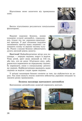 26
Ïіäãîëіâíèê ìîæå çàõèñòèòè âіä òðàâìóâàííÿ
øèþ.
Âèñîòà ïіäãîëіâíèêà ðåãóëþєòüñÿ ñïåöіàëüíèìè
ôіêñàòîðàìè.
Íàäóâíі ïîäóøêè áåçïåêè, ÿêèìè
îñíàùåíî ñó÷àñíі àâòîìîáіëі, ñïðàöüîâó-
þòü òіëüêè ïіä ÷àñ äîðîæíüî-òðàíñïîðò-
íîї ïðèãîäè. Ó ðàçі çіòêíåííÿ ïîäóøêè
çàïîâíþþòü ïðîñòіð ïåðåä ëþäèíîþ і çà-
õèùàþòü ãîëîâó òà âåðõíþ ÷àñòèíó òóëó-
áà. Ðàçîì ç ïàñàìè áåçïåêè çàáåçïå÷óþòü
äîñèòü âèñîêèé ðіâåíü çàõèñòó.
Ïàì’ÿòàé! Íàéíåáåçïå÷íіøå ìіñöå äëÿ ïà-
ñàæèðà — ïåðåäíє ñèäіííÿ, ïîðó÷ іç âîäієì.
Òîìó äіòåé, çðіñò ÿêèõ ìåíøèé çà 145 ñì,
àáî òèõ, õòî íå äîñÿã 12-ðі÷íîãî âіêó, çàáî-
ðîíÿєòüñÿ ïåðåâîçèòè íà ïåðåäíüîìó ñèäіííі.
Їõ ïåðåâîçÿòü ëèøå â ñïåöіàëüíîìó äèòÿ÷î-
ìó ñèäіííі. Íàéáåçïå÷íіøèì ââàæàþòü çàäíє
ñèäіííÿ çà âîäієì і çàäíє ïðàâå ñèäіííÿ.
Ó ïîїçäöі ïàñàæèðàì áàæàíî ñòåæèòè çà òèì, ùî âіäáóâàєòüñÿ íà äî-
ðîçі. Òàê âîíè ìîæóòü â÷àñíî ïîìіòèòè íåáåçïå÷íó äîðîæíþ ñèòóàöіþ òà
çíèçèòè ðèçèê òðàâìóâàííÿ.
Áåçïåêà ïàñàæèðà âàíòàæíîãî àâòîìîáіëÿ
Âàíòàæíèìè àâòîìîáіëÿìè çàçâè÷àé ïåðåâîçÿòü âàíòàæі.
 