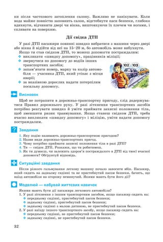 32
êè ïіñëÿ ÷àñòêîâîãî çàòîïëåííÿ ñàëîíó. Âàæëèâî íå ïàíіêóâàòè. Êîëè
âîäà ìàéæå ïîâíіñòþ çàïîâíèòü ñàëîí, âіäñòåáíóòè ïàñè áåçïåêè, ãëèáîêî
âäèõíóòè, âіä÷èíèòè äâåðі ÷è âіêíà, âèøòîâõóþ÷è їõ ïëå÷åì ÷è íîãàìè, і
ñïëèâàòè íà ïîâåðõíþ.
Äії ñâіäêà ÄÒÏ
Ó ðàçі ÄÒÏ ïàñàæèðè ïîâèííі øâèäêî âèáðàòèñÿ ç ìàøèíè ÷åðåç äâåðі
àáî âіêíà é âіäіéòè âіä íåї íà 15–20 ì, áî àâòîìîáіëü ìîæå âèáóõíóòè.
ßêùî òè ñòàâ ñâіäêîì ÄÒÏ, òî ìîæåø äîïîìîãòè ïîñòðàæäàëèì:
 âèêëèêàòè «øâèäêó äîïîìîãó», ïðàöіâíèêіâ ìіëіöії;
 çâåðíóòèñÿ ïî äîïîìîãó äî âîäіїâ іíøèõ
òðàíñïîðòíèõ çàñîáіâ;
 çàïàì’ÿòàòè íîìåð, ìàðêó òà êîëіð àâòîìî-
áіëÿ — ó÷àñíèêà ÄÒÏ, ÿêèé óòіêàє ç ìіñöÿ
àâàðії;
 çà âêàçіâêîþ äîðîñëèõ íàäàòè ïîòåðïіëèì
ïîñèëüíó äîïîìîãó.
Висновок
Ùîá íå ïîòðàïèòè â äîðîæíüî-òðàíñïîðòíó ïðèãîäó, ñëіä äîäåðæóâà-
òèñÿ Ïðàâèë äîðîæíüîãî ðóõó. Ó ðàçі çіòêíåííÿ òðàíñïîðòíèõ çàñîáіâ
ïîòðіáíî ðåàãóâàòè øâèäêî é óìіòè ïðèéìàòè çàõèñíі ïîëîæåííÿ òіëà,
ùîá çìåíøèòè ðèçèê òðàâìóâàííÿ. ßêùî ñòàíåø ñâіäêîì ÄÒÏ, òðåáà
â÷àñíî âèêëèêàòè «øâèäêó äîïîìîãó» і ìіëіöіþ, óìіòè íàäàòè äîïîìîãó
ïîñòðàæäàëèì.
Завдання
1. ßêó ïîäіþ íàçèâàþòü äîðîæíüî-òðàíñïîðòíîþ ïðèãîäîþ?
2. Íàçâè âèäè äîðîæíüî-òðàíñïîðòíèõ ïðèãîä.
3. ×îìó ïîòðіáíî ïðèéìàòè çàõèñíі ïîëîæåííÿ òіëà â ðàçі ÄÒÏ?
4. Òè — ñâіäîê ÄÒÏ. Ðîçêàæè, ùî òè ðîáèòèìåø.
5. ßê òè äóìàєø, ÷è çàëåæèòü çäîðîâ’ÿ ïîñòðàæäàëîãî â ÄÒÏ âіä òâîєї â÷àñíîї
äîïîìîãè? Îáґðóíòóé âіäïîâіäü.
Ситуаційні завдання
Ïіñëÿ ðіçêîãî ãàëüìóâàííÿ ëåãêîâó ìàøèíó ïî÷àëî çàíîñèòè âáіê. Ïàñàæèð,
ÿêèé ñèäèòü íà çàäíüîìó ñèäіííі òà íå ïðèñòåáíóòèé ïàñîì áåçïåêè, áà÷èòü, ùî
íàїçä àâòîìîáіëÿ íà îãîðîæó íåìèíó÷èé. ßêèìè ìàþòü áóòè éîãî äії?
Моделюй — набувай життєвих навичок
ßêèìè ìàþòü áóòè äії ïàñàæèðà ëåãêîâîãî àâòîìîáіëÿ?
1. Ó ðàçі çіòêíåííÿ ç іíøèì òðàíñïîðòíèì çàñîáîì, ÿêùî ïàñàæèð ñèäèòü íà:
 ïåðåäíüîìó ñèäіííі, ïðèñòåáíóòèé ïàñîì áåçïåêè;
 çàäíüîìó ñèäіííі, ïðèñòåáíóòèé ïàñîì áåçïåêè;
 çàäíüîìó ñèäіííі ç ìàëîþ äèòèíîþ, íå ïðèñòåáíóòèé ïàñîì áåçïåêè.
2. Ó ðàçі íàїçäó іíøîãî òðàíñïîðòíîãî çàñîáó, ÿêùî ïàñàæèð ñèäèòü íà:
 ïåðåäíüîìó ñèäіííі, íå ïðèñòåáíóòèé ïàñîì áåçïåêè;
 çàäíüîìó ñèäіííі, íå ïðèñòåáíóòèé ïàñîì áåçïåêè.
?
 