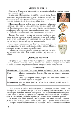 52
Äîãëÿä çà øêіðîþ
Äîãëÿä çà áóäü-ÿêèì òèïîì øêіðè, íåçàëåæíî âіä âіêó é ñòàòі, ñêëàäà-
єòüñÿ ç òðüîõ åòàïіâ.
Î÷èùåííÿ. Íàñàìïåðåä, ïîòðіáíî çìèòè ïèë, áðóä,
íàäëèøîê øêіðíîãî ñàëà äèòÿ÷èì òóàëåòíèì ìèëîì і âî-
äîþ êіìíàòíîї òåìïåðàòóðè. Ìîæíà ñêîðèñòàòèñÿ êîñìå-
òè÷íèì ìîëî÷êîì àáî ïіíêîþ äëÿ ïіäëіòêіâ.
Æèâëåííÿ. Âîëîãó øêіðó çìàñòèòè êðåìîì, äіáðàíèì
âіäïîâіäíî äî òèïó òà іíäèâіäóàëüíèõ îñîáëèâîñòåé øêі-
ðè. Äëÿ çâîëîæåííÿ øêіðè ñêîðèñòàòèñÿ ñïåöіàëüíèìè
ëîñüéîíàìè àáî êðåìàìè, ùî âïîâіëüíþþòü âòðàòó âîëî-
ãè. Çàéâèé êðåì îáåðåæíî çíÿòè ïàïåðîâîþ ñåðâåòêîþ.
Çàõèñò. Äëÿ çàõèñòó øêіðè âіä âïëèâó çîâíіøíіõ ÷èí-
íèêіâ (ñïåêè, õîëîäó, âіòðó) âèêîðèñòîâóþòü ãіãієíі÷íі
êîñìåòè÷íі çàñîáè, äіáðàíі âіäïîâіäíî äî âіêó é òèïó øêі-
ðè. Öå ïàñòè, êðåìè, ãіãієíі÷íі ïîìàäè, îëії.
Óìèâàòèñÿ òà íàíîñèòè íà îáëè÷÷ÿ êîñìåòè÷íі çàñîáè
ñëіä, âðàõîâóþ÷è òàê çâàíі ìàñàæíі ëіíії øêіðè. Íà öèõ
äіëÿíêàõ øêіðà ðîçòÿãóєòüñÿ íàéìåíøå.
І äіâ÷àòàì, і õëîïöÿì ñëіä âèêîíóâàòè ãіãієíі÷íі ïðî-
öåäóðè ñèñòåìàòè÷íî. Òîäі øêіðà çàâæäè áóäå çäîðîâà òà
ñâіæà.
Äîãëÿä çà âîëîññÿì
Ëþäèíà çі çäîðîâèì ÷èñòèì áëèñêó÷èì âîëîññÿì çàâæäè ìàє ãàðíèé
âèãëÿä. Âîëîññÿ çàõèùàє øêіðó ãîëîâè âіä õîëîäó òà ïåðåãðіâàííÿ. Òèï
âîëîññÿ çàëåæèòü âіä ñïîñîáó æèòòÿ, ñïàäêîâîñòі òà òèïó øêіðè.
Типи волосся
Íîðìàëüíå Åëàñòè÷íå, áëèñêó÷å, ìàéæå íå ñі÷åòüñÿ, ëåãêî ðîç÷іñóєòüñÿ
Ñóõå Ëàìêå, òüìÿíå, áåç áëèñêó. Ñі÷åòüñÿ íà êіíöÿõ, ïîâіëüíî
ðîñòå
Æèðíå Ìàє õàðàêòåðíèé áëèñê, ÷åðåç äåíü-äâà ïіñëÿ ìèòòÿ çëè-
ïàєòüñÿ, çäàєòüñÿ áðóäíèì
Êîìáіíîâàíå Æèðíå áіëÿ êîðåíіâ і ñóõå íà êіí÷èêàõ. Êіíöі ÷àñòî ñі-
÷óòüñÿ
Іíîäі âîëîññÿ òüìÿíіє, êіí÷èêè ñі÷óòüñÿ, ç’ÿâëÿєòüñÿ ëóïà. Ëóïà — öå
íàäìіðíå âіäëóùóâàííÿ øêіðè, óðàæóє âîëîñÿíó ÷àñòèíó ãîëîâè. Ó ïіä-
ëіòêіâ ëóïà ç’ÿâëÿєòüñÿ ÷àñòіøå ÷åðåç òå, ùî øêіðà øâèäêî ñòàє æèðíîþ.
Òîìó äóæå âàæëèâî äîäåðæóâàòèñÿ ïðàâèë îñîáèñòîї ãіãієíè, êîðèñòóâà-
òèñÿ òіëüêè іíäèâіäóàëüíèì ãðåáіíöåì, ðóøíèêîì і ãîëîâíèì óáîðîì.
×è ÷àñòî ñëіä ìèòè ãîëîâó? Öå çàëåæèòü âіä òèïó âîëîññÿ і çâè÷îê.
Äóæå ñàëüíå âîëîññÿ ìîæíà ìèòè ùîäíÿ, ñóõå — ðàç ÷è äâі÷і íà òèæäåíü.
Äîáèðàé ÿêіñíі çàñîáè äîãëÿäó çà âîëîññÿì. ßêіñíèé øàìïóíü çàçâè÷àé
 