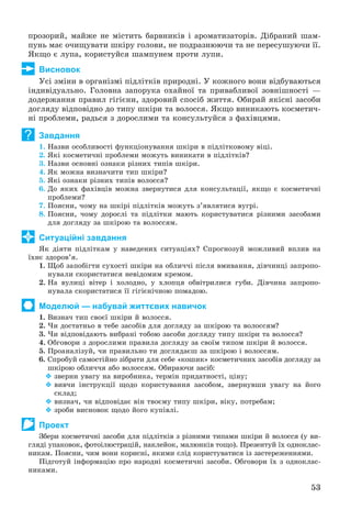 53
ïðîçîðèé, ìàéæå íå ìіñòèòü áàðâíèêіâ і àðîìàòèçàòîðіâ. Äіáðàíèé øàì-
ïóíü ìàє î÷èùóâàòè øêіðó ãîëîâè, íå ïîäðàçíþþ÷è òà íå ïåðåñóøóþ÷è її.
ßêùî є ëóïà, êîðèñòóéñÿ øàìïóíåì ïðîòè ëóïè.
Висновок
Óñі çìіíè â îðãàíіçìі ïіäëіòêіâ ïðèðîäíі. Ó êîæíîãî âîíè âіäáóâàþòüñÿ
іíäèâіäóàëüíî. Ãîëîâíà çàïîðóêà îõàéíîї òà ïðèâàáëèâîї çîâíіøíîñòі —
äîäåðæàííÿ ïðàâèë ãіãієíè, çäîðîâèé ñïîñіá æèòòÿ. Îáèðàé ÿêіñíі çàñîáè
äîãëÿäó âіäïîâіäíî äî òèïó øêіðè òà âîëîññÿ. ßêùî âèíèêàþòü êîñìåòè÷-
íі ïðîáëåìè, ðàäüñÿ ç äîðîñëèìè òà êîíñóëüòóéñÿ ç ôàõіâöÿìè.
Завдання
1. Íàçâè îñîáëèâîñòі ôóíêöіîíóâàííÿ øêіðè â ïіäëіòêîâîìó âіöі.
2. ßêі êîñìåòè÷íі ïðîáëåìè ìîæóòü âèíèêàòè â ïіäëіòêіâ?
3. Íàçâè îñíîâíі îçíàêè ðіçíèõ òèïіâ øêіðè.
4. ßê ìîæíà âèçíà÷èòè òèï øêіðè?
5. ßêі îçíàêè ðіçíèõ òèïіâ âîëîññÿ?
6. Äî ÿêèõ ôàõіâöіâ ìîæíà çâåðíóòèñÿ äëÿ êîíñóëüòàöії, ÿêùî є êîñìåòè÷íі
ïðîáëåìè?
7. Ïîÿñíè, ÷îìó íà øêіðі ïіäëіòêіâ ìîæóòü ç’ÿâëÿòèñÿ âóãðі.
8. Ïîÿñíè, ÷îìó äîðîñëі òà ïіäëіòêè ìàþòü êîðèñòóâàòèñÿ ðіçíèìè çàñîáàìè
äëÿ äîãëÿäó çà øêіðîþ òà âîëîññÿì.
Ситуаційні завдання
ßê äіÿòè ïіäëіòêàì ó íàâåäåíèõ ñèòóàöіÿõ? Ñïðîãíîçóé ìîæëèâèé âïëèâ íà
їõíє çäîðîâ’ÿ.
1. Ùîá çàïîáіãòè ñóõîñòі øêіðè íà îáëè÷÷і ïіñëÿ âìèâàííÿ, äіâ÷èíöі çàïðîïî-
íóâàëè ñêîðèñòàòèñÿ íåâіäîìèì êðåìîì.
2. Íà âóëèöі âіòåð і õîëîäíî, ó õëîïöÿ îáâіòðèëèñÿ ãóáè. Äіâ÷èíà çàïðîïî-
íóâàëà ñêîðèñòàòèñÿ її ãіãієíі÷íîþ ïîìàäîþ.
Моделюй — набувай життєвих навичок
1. Âèçíà÷ òèï ñâîєї øêіðè é âîëîññÿ.
2. ×è äîñòàòíüî â òåáå çàñîáіâ äëÿ äîãëÿäó çà øêіðîþ òà âîëîññÿì?
3. ×è âіäïîâіäàþòü âèáðàíі òîáîþ çàñîáè äîãëÿäó òèïó øêіðè òà âîëîññÿ?
4. Îáãîâîðè ç äîðîñëèìè ïðàâèëà äîãëÿäó çà ñâîїì òèïîì øêіðè é âîëîññÿ.
5. Ïðîàíàëіçóé, ÷è ïðàâèëüíî òè äîãëÿäàєø çà øêіðîþ і âîëîññÿì.
6. Ñïðîáóé ñàìîñòіéíî çіáðàòè äëÿ ñåáå «êîøèê» êîñìåòè÷íèõ çàñîáіâ äîãëÿäó çà
øêіðîþ îáëè÷÷ÿ àáî âîëîññÿì. Îáèðàþ÷è çàñіá:
 çâåðíè óâàãó íà âèðîáíèêà, òåðìіí ïðèäàòíîñòі, öіíó;
 âèâ÷è іíñòðóêöії ùîäî êîðèñòóâàííÿ çàñîáîì, çâåðíóâøè óâàãó íà éîãî
ñêëàä;
 âèçíà÷, ÷è âіäïîâіäàє âіí òâîєìó òèïó øêіðè, âіêó, ïîòðåáàì;
 çðîáè âèñíîâîê ùîäî éîãî êóïіâëі.
Проект
Çáåðè êîñìåòè÷íі çàñîáè äëÿ ïіäëіòêіâ ç ðіçíèìè òèïàìè øêіðè é âîëîññÿ (ó âè-
ãëÿäі óïàêîâîê, ôîòîіëþñòðàöіé, íàêëåéîê, ìàëþíêіâ òîùî). Ïðåçåíòóé їõ îäíîêëàñ-
íèêàì. Ïîÿñíè, ÷èì âîíè êîðèñíі, ÿêèìè ñëіä êîðèñòóâàòèñÿ іç çàñòåðåæåííÿìè.
Ïіäãîòóé іíôîðìàöіþ ïðî íàðîäíі êîñìåòè÷íі çàñîáè. Îáãîâîðè їõ ç îäíîêëàñ-
íèêàìè.
?
 
