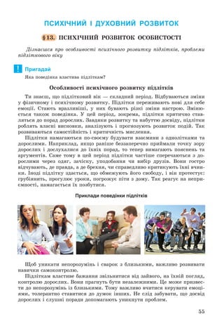 55
ПСИХІЧНИЙ І ДУХОВНИЙ РОЗВИТОК
§13. ÏÑÈÕІ×ÍÈÉ ÐÎÇÂÈÒÎÊ ÎÑÎÁÈÑÒÎÑÒІ
Äіçíàєøñÿ ïðî îñîáëèâîñòі ïñèõі÷íîãî ðîçâèòêó ïіäëіòêіâ, ïðîáëåìè
ïіäëіòêîâîãî âіêó
Пригадай
ßêà ïîâåäіíêà âëàñòèâà ïіäëіòêàì?
Îñîáëèâîñòі ïñèõі÷íîãî ðîçâèòêó ïіäëіòêіâ
Òè çíàєø, ùî ïіäëіòêîâèé âіê — ñêëàäíèé ïåðіîä. Âіäáóâàþòüñÿ çìіíè
ó ôіçè÷íîìó і ïñèõі÷íîìó ðîçâèòêó. Ïіäëіòêè ïåðåæèâàþòü íîâі äëÿ ñåáå
åìîöії. Ñòàþòü âðàçëèâіøі, ó íèõ áóâàþòü ðіçêі çìіíè íàñòðîþ. Çìіíþ-
єòüñÿ òàêîæ ïîâåäіíêà. Ó öåé ïåðіîä, çîêðåìà, ïіäëіòêè êðèòè÷íî ñòàâ-
ëÿòüñÿ äî ïîðàä äîðîñëèõ. Çàâäÿêè ðîçâèòêó òà íàáóòòþ äîñâіäó, ïіäëіòêè
ðîáëÿòü âëàñíі âèñíîâêè, àíàëіçóþòü і ïðîãíîçóþòü ðîçâèòîê ïîäіé. Òàê
ðîçâèâàþòüñÿ ñàìîñòіéíіñòü і êðèòè÷íіñòü ìèñëåííÿ.
Ïіäëіòêè íàìàãàþòüñÿ ïî-ñâîєìó áóäóâàòè âçàєìèíè ç îäíîëіòêàìè òà
äîðîñëèìè. Íàïðèêëàä, ÿêùî ðàíіøå áåççàïåðå÷íî ïðèéìàëè òî÷êó çîðó
äîðîñëèõ і äîñëóõàëèñÿ äî їõíіõ ïîðàä, òî òåïåð âèìàãàþòü ïîÿñíåíü òà
àðãóìåíòіâ. Ñàìå òîìó â öåé ïåðіîä ïіäëіòêè ÷àñòіøå ñïåðå÷àþòüñÿ ç äî-
ðîñëèìè ÷åðåç îäÿã, çà÷іñêó, óïîäîáàííÿ ÷è âèáіð äðóçіâ. Âîíè ãîñòðî
âіä÷óâàþòü, äå ïðàâäà, à äå áðåõíÿ, ÷è ñïðàâåäëèâî êðèòèêóþòü їõíі â÷èí-
êè. Іíîäі ïіäëіòêó çäàєòüñÿ, ùî îáìåæóþòü éîãî ñâîáîäó, і âіí ïðîòåñòóє:
ãðóáіÿíèòü, ïðîãóëþє óðîêè, ïîãðîæóє ïіòè ç äîìó. Òàê ðåàãóє íà íåïðè-
єìíîñòі, íàìàãàєòüñÿ їõ ïîçáóòèñÿ.
Приклади поведінки підлітків
Ùîá óíèêàòè íåïîðîçóìіíü і ñâàðîê ç áëèçüêèìè, âàæëèâî ðîçâèâàòè
íàâè÷êè ñàìîêîíòðîëþ.
Ïіäëіòêàì âëàñòèâå áàæàííÿ çâіëüíèòèñÿ âіä çàéâîãî, íà їõíіé ïîãëÿä,
êîíòðîëþ äîðîñëèõ. Âîíè ïðàãíóòü áóòè íåçàëåæíèìè. Öå ìîæå ïðèçâåñ-
òè äî íåïîðîçóìіíü іç áëèçüêèìè. Òîìó âàæëèâî â÷èòèñÿ êåðóâàòè åìîöі-
ÿìè, òîëåðàíòíî ñòàâèòèñÿ äî äóìîê іíøèõ. Íå ñëіä çàáóâàòè, ùî äîñâіä
äîðîñëèõ і ñëóøíі ïîðàäè äîïîìàãàþòü óíèêíóòè ïðîáëåì.
!
 
