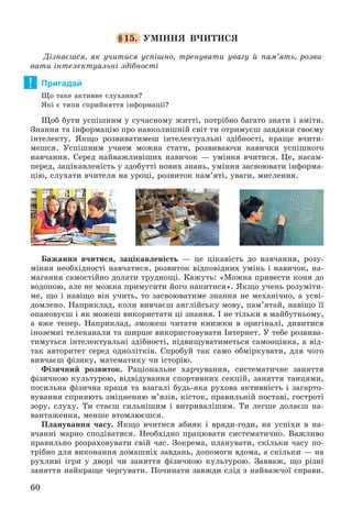 60
§15. ÓÌІÍÍß Â×ÈÒÈÑß
Äіçíàєøñÿ, ÿê ó÷èòèñÿ óñïіøíî, òðåíóâàòè óâàãó é ïàì’ÿòü, ðîçâè-
âàòè іíòåëåêòóàëüíі çäіáíîñòі
Пригадай
Ùî òàêå àêòèâíå ñëóõàííÿ?
ßêі є òèïè ñïðèéíÿòòÿ іíôîðìàöії?
Ùîá áóòè óñïіøíèì ó ñó÷àñíîìó æèòòі, ïîòðіáíî áàãàòî çíàòè і âìіòè.
Çíàííÿ òà іíôîðìàöіþ ïðî íàâêîëèøíіé ñâіò òè îòðèìóєø çàâäÿêè ñâîєìó
іíòåëåêòó. ßêùî ðîçâèâàòèìåø іíòåëåêòóàëüíі çäіáíîñòі, êðàùå â÷èòè-
ìåøñÿ. Óñïіøíèì ó÷íåì ìîæíà ñòàòè, ðîçâèâàþ÷è íàâè÷êè óñïіøíîãî
íàâ÷àííÿ. Ñåðåä íàéâàæëèâіøèõ íàâè÷îê — óìіííÿ â÷èòèñÿ. Öå, íàñàì-
ïåðåä, çàöіêàâëåíіñòü ó çäîáóòòі íîâèõ çíàíü, óìіííÿ çàñâîþâàòè іíôîðìà-
öіþ, ñëóõàòè â÷èòåëÿ íà óðîöі, ðîçâèòîê ïàì’ÿòі, óâàãè, ìèñëåííÿ.
Áàæàííÿ â÷èòèñÿ, çàöіêàâëåíіñòü — öå öіêàâіñòü äî íàâ÷àííÿ, ðîçó-
ìіííÿ íåîáõіäíîñòі íàâ÷àòèñÿ, ðîçâèòîê âіäïîâіäíèõ óìіíü і íàâè÷îê, íà-
ìàãàííÿ ñàìîñòіéíî äîëàòè òðóäíîùі. Êàæóòü: «Ìîæíà ïðèâåñòè êîíÿ äî
âîäîïîþ, àëå íå ìîæíà ïðèìóñèòè éîãî íàïèòèñÿ». ßêùî ó÷åíü ðîçóìіòè-
ìå, ùî і íàâіùî âіí ó÷èòü, òî çàñâîþâàòèìå çíàííÿ íå ìåõàíі÷íî, à óñâі-
äîìëåíî. Íàïðèêëàä, êîëè âèâ÷àєø àíãëіéñüêó ìîâó, ïàì’ÿòàé, íàâіùî її
îïàíîâóєø і ÿê ìîæåø âèêîðèñòàòè öі çíàííÿ. І íå òіëüêè â ìàéáóòíüîìó,
à âæå òåïåð. Íàïðèêëàä, çìîæåø ÷èòàòè êíèæêè â îðèãіíàëі, äèâèòèñÿ
іíîçåìíі òåëåêàíàëè òà øèðøå âèêîðèñòîâóâàòè Іíòåðíåò. Ó òåáå ðîçâèâà-
òèìóòüñÿ іíòåëåêòóàëüíі çäіáíîñòі, ïіäâèùóâàòèìåòüñÿ ñàìîîöіíêà, à âіä-
òàê àâòîðèòåò ñåðåä îäíîëіòêіâ. Ñïðîáóé òàê ñàìî îáìіðêóâàòè, äëÿ ÷îãî
âèâ÷àєø ôіçèêó, ìàòåìàòèêó ÷è іñòîðіþ.
Ôіçè÷íèé ðîçâèòîê. Ðàöіîíàëüíå õàð÷óâàííÿ, ñèñòåìàòè÷íå çàíÿòòÿ
ôіçè÷íîþ êóëüòóðîþ, âіäâіäóâàííÿ ñïîðòèâíèõ ñåêöіé, çàíÿòòÿ òàíöÿìè,
ïîñèëüíà ôіçè÷íà ïðàöÿ òà âçàãàëі áóäü-ÿêà ðóõîâà àêòèâíіñòü і çàãàðòî-
âóâàííÿ ñïðèÿþòü çìіöíåííþ ì’ÿçіâ, êіñòîê, ïðàâèëüíіé ïîñòàâі, ãîñòðîòі
çîðó, ñëóõó. Òè ñòàєø ñèëüíіøèì і âèòðèâàëіøèì. Òè ëåãøå äîëàєø íà-
âàíòàæåííÿ, ìåíøå âòîìëþєøñÿ.
Ïëàíóâàííÿ ÷àñó. ßêùî â÷èòèñÿ àáèÿê і âðÿäè-ãîäè, íà óñïіõè â íà-
â÷àííі ìàðíî ñïîäіâàòèñÿ. Íåîáõіäíî ïðàöþâàòè ñèñòåìàòè÷íî. Âàæëèâî
ïðàâèëüíî ðîçðàõîâóâàòè ñâіé ÷àñ. Çîêðåìà, ïëàíóâàòè, ñêіëüêè ÷àñó ïî-
òðіáíî äëÿ âèêîíàííÿ äîìàøíіõ çàâäàíü, äîïîìîãè âäîìà, à ñêіëüêè — íà
ðóõëèâі іãðè ó äâîðі ÷è çàíÿòòÿ ôіçè÷íîþ êóëüòóðîþ. Çàââàæ, ùî ðіçíі
çàíÿòòÿ íàéêðàùå ÷åðãóâàòè. Ïî÷èíàòè çàâæäè ñëіä ç íàéâàæ÷îї ñïðàâè.
!
 