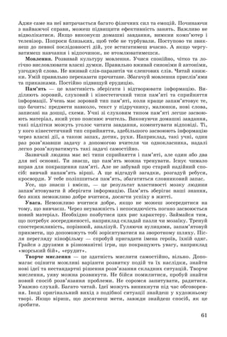 61
Àäæå ñàìå íà íåї âèòðà÷àєòüñÿ áàãàòî ôіçè÷íèõ ñèë òà åìîöіé. Ïî÷èíàþ÷è
ç íàéâàæ÷îї ñïðàâè, ìîæåø ïіäâèùèòè åôåêòèâíіñòü çàíÿòü. Âàæëèâî íå
âіäâîëіêàòèñÿ. ßêùî âèêîíóєø äîìàøíі çàâäàííÿ, âèìêíè êîìï’þòåð і
òåëåâіçîð. Ïîïðîñè áëèçüêèõ, ùîá òåáå íå òóðáóâàëè. Ïîñòóïîâî òè çâèê-
íåø äî ïåâíîї ïîñëіäîâíîñòі äіé, óñå âñòèãàòèìåø â÷àñíî. À ÿêùî ÷åðãó-
âàòèìåø íàâ÷àííÿ і âіäïî÷èíîê, íå âòîìëþâàòèìåøñÿ.
Ìîâëåííÿ. Ðîçâèâàé êóëüòóðó ìîâëåííÿ. Ó÷èñÿ ñïîêіéíî, ÷іòêî òà ëî-
ãі÷íî âèñëîâëþâàòè âëàñíі äóìêè. Ïðàâèëüíî âæèâàé ñèíîíіìè é àíòîíіìè,
óçãîäæóé ñëîâà. Íå âæèâàé ñëіâ-ïàðàçèòіâ ÷è ñëåíãîâèõ ñëіâ. ×èòàé êíèæ-
êè. Óìіé ïðàâèëüíî ïåðåêàçàòè ïðî÷èòàíå. Çáàãà÷óé ìîâëåííÿ ïðèñëіâ’ÿìè
òà ïðèêàçêàìè. Ïîñòіéíî ïіäâèùóé åðóäèöіþ.
Ïàì’ÿòü — öå âëàñòèâіñòü çáåðіãàòè і âіäòâîðþâàòè іíôîðìàöіþ. Âè-
äіëÿþòü çîðîâèé, ñëóõîâèé і êіíåñòåòè÷íèé òèïè ïàì’ÿòі òà ñïðèéíÿòòÿ
іíôîðìàöії. Ó÷åíü ìàє çîðîâèé òèï ïàì’ÿòі, êîëè êðàùå çàïàì’ÿòîâóє òå,
ùî áà÷èòü: ïðåäìåòè íàâêîëî, òåêñò ó ïіäðó÷íèêó, ìàëþíêè, íîâі ñëîâà,
çàïèñàíі íà äîøöі, ñõåìè. Ó÷íі çі ñëóõîâèì òèïîì ïàì’ÿòі ëåãøå çàñâîþ-
þòü ìàòåðіàë, ÿêèé óñíî ïîÿñíþє â÷èòåëü. Âèêîíóþ÷è äîìàøíі çàâäàííÿ,
òàêі ïіäëіòêè ìîæóòü óãîëîñ ÷èòàòè çàâäàííÿ, êîìåíòóâàòè âіäïîâіäі. Òі,
ó êîãî êіíåñòåòè÷íèé òèï ñïðèéíÿòòÿ, çäåáіëüøîãî çàñâîþþòü іíôîðìàöіþ
÷åðåç âëàñíі äії, à òàêîæ çàïàõ, äîòèê, ðóõè. Íàïðèêëàä, òàêі ó÷íі, îäèí
ðàç ðîçâ’ÿçàâøè çàäà÷ó ç äîïîìîãîþ â÷èòåëÿ ÷è îäíîêëàñíèêà, íàäàëі
ëåãêî ðîçâ’ÿçóâàòèìóòü òàêі çàäà÷і ñàìîñòіéíî.
Çàçâè÷àé ëþäèíà ìàє âñі òèïè ñïðèéíÿòòÿ і ïàì’ÿòі, àëå îäèí àáî äâà
äëÿ íåї îñíîâíі. Òè çíàєø, ùî ïàì’ÿòü ìîæíà òðåíóâàòè. Іñíóє ÷èìàëî
âïðàâ äëÿ ïîêðàùåííÿ ïàì’ÿòі. Àëå íå çàáóâàé ïðî ñòàðèé íàäіéíèé ñïî-
ñіá: âèâ÷àé íàïàì’ÿòü âіðøі. À ùå âіäãàäóé çàãàäêè, ðîçãàäóé ðåáóñè,
êðîñâîðäè. Ó òåáå ïîëіïøèòüñÿ ïàì’ÿòü, çáàãàòèòüñÿ ñëîâíèêîâèé çàïàñ.
Óñå, ùî çíàєø і âìієø, — öå ðåçóëüòàò âëàñòèâîñòі ìîçêó ëþäèíè
çàïàì’ÿòîâóâàòè é çáåðіãàòè іíôîðìàöіþ. Ïàì’ÿòü çáåðіãàє íàøі çíàííÿ,
áåç ÿêèõ íåìîæëèâî äîáðå â÷èòèñÿ, äîñÿãòè óñïіõó â æèòòі.
Óâàãà. Íåìîæëèâî â÷èòèñÿ äîáðå, ÿêùî íå ìîæåø çîñåðåäèòèñÿ íà
òîìó, ùî âèâ÷àєø. ×åðåç íåóâàæíіñòü і íåïîñèäþ÷іñòü ïîãàíî çàñâîþєòüñÿ
íîâèé ìàòåðіàë. Íåîáõіäíî ïîçáóòèñÿ öèõ ðèñ õàðàêòåðó. Çàéìàéñÿ òèì,
ùî ïîòðåáóє çîñåðåäæåíîñòі, íàïðèêëàä ñêëàäàé ïàçëè ÷è ìîçàїêó. Òðåíóé
ñïîñòåðåæëèâіñòü, ïîðіâíþé, àíàëіçóé. Ãóëÿþ÷è âóëèöÿìè, çàïàì’ÿòîâóé
ïðèêìåòè, ùî äîïîìîæóòü òîáі çîðієíòóâàòèñÿ íà çâîðîòíîìó øëÿõó. Ïіñ-
ëÿ ïåðåãëÿäó êіíîôіëüìó — ñïðîáóé ïðèãàäàòè іìåíà ãåðîїâ, їõíіé îäÿã.
Ãðàéñÿ ç äðóçÿìè â ðіçíîìàíіòíі іãðè, ùî ïîêðàùóþòü óâàãó, íàïðèêëàä
«ìîðñüêèé áіé», «åðóäèò».
Òâîð÷å ìèñëåííÿ — öå çäàòíіñòü ìèñëèòè ñàìîñòіéíî, âіëüíî. Äîïî-
ìàãàє îöіíèòè ìîæëèâі âàðіàíòè ðîçâèòêó ïîäіé òà їõ íàñëіäêè, çíàéòè
íîâі іäåї òà íåñòàíäàðòíі ðіøåííÿ ðîçâ’ÿçàííÿ ñêëàäíèõ ñèòóàöіé. Òâîð÷å
ìèñëåííÿ, óÿâó ìîæíà ðîçâèíóòè. Íå áіéñÿ ïîìèëèòèñÿ, ïðîáóé çíàéòè
íîâèé ñïîñіá ðîçâ’ÿçàííÿ ïðîáëåìè. Íå ñîðîìñÿ çàïèòóâàòè, ðàäèòèñÿ.
Óâàæíî ñëóõàé. Áàãàòî ÷èòàé. Іäåї ìîæóòü âèíèêíóòè ïіä ÷àñ îáãîâîðåí-
íÿ. Іíîäі îðèãіíàëüíèé âèõіä ç ïîäіáíîї ñèòóàöії çíàéäåø ó õóäîæíüîìó
òâîðі. ßêùî âіðèø, ùî äîñÿãíåø ìåòè, çàâæäè çíàéäåø ñïîñіá, ÿê öå
çðîáèòè.
 